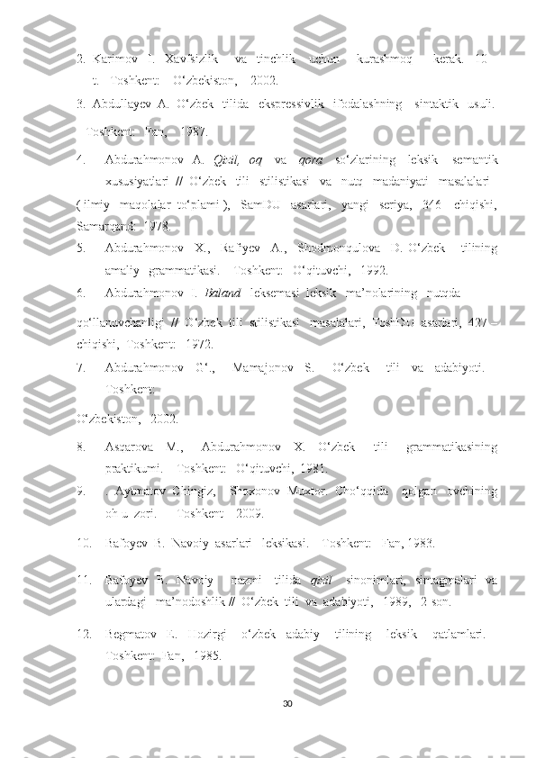 2. Karimov   I.   Xavfsizlik     va   tinchlik    uchun     kurashmoq      kerak.   10 –
t. - Toshkent:    O‘zbekiston,    2002. 
3. Abdullayev  A.  O‘zbek   tilida   ekspressivlik   ifodalashning    sintaktik   usuli.
– Toshkent:   Fan,    1987. 
4. Abdurahmonov   A.    Qizil,   oq      va      qora      so‘zlarining     leksik – semantik
xususiyatlari  //  O‘zbek   tili   stilistikasi   va   nutq   madaniyati   masalalari
( ilmiy   maqolalar  to‘plami ),   SamDU   asarlari,   yangi   seriya,   346 – chiqishi,
Samarqand:  1978.  
5. Abdurahmonov     X.,     Rafiyev     A.,     Shodmonqulova     D.   O‘zbek       tilining
amaliy   grammatikasi. – Toshkent:   O‘qituvchi,   1992. 
6. Abdurahmonov  I.   Baland    leksemasi  leksik   ma’nolarining   nutqda  
qo‘llanuvchanligi  //  O‘zbek  tili  stilistikasi   masalalari,  ToshDU  asarlari,  427 –
chiqishi,  Toshkent:   1972. 
7. Abdurahmonov     G‘.,       Mamajonov     S.       O‘zbek       tili     va     adabiyoti.   –
Toshkent:   
O‘zbekiston,   2002. 
8. Asqarova     M.,       Abdurahmonov     X.     O‘zbek       tili       grammatikasining
praktikumi. – Toshkent:   O‘qituvchi,  1981. 
9. .  Aytmatov  Chingiz,    Shoxonov  Muxtor.  Cho‘qqida    qolgan   ovchining
oh-u  zori.       Toshkent – 2009. 
10. Bafoyev  B.  Navoiy  asarlari   leksikasi. – Toshkent:   Fan, 1983.   
11. Bafoyev   B.   Navoiy       nazmi     tilida    qizil       sinonimlari,   sintagmalari   va
ulardagi   ma’nodoshlik //  O‘zbek  tili  va  adabiyoti,   1989,   2-son. 
12. Begmatov     E.     Hozirgi       o‘zbek     adabiy       tilining       leksik       qatlamlari.   –
Toshkent:  Fan,   1985. 
30  
  