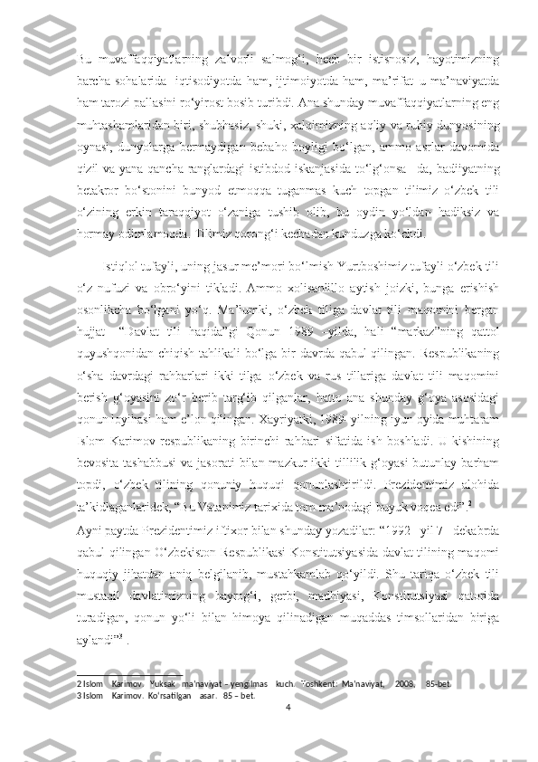 Bu   muvaffaqqiyatlarning   zalvorli   salmog‘i,   hech   bir   istisnosiz,   hayotimizning
barcha   sohalarida   -iqtisodiyotda   ham,   ijtimoiyotda   ham,   ma’rifat–u   ma’naviyatda
ham tarozi pallasini ro‘yirost bosib turibdi. Ana shunday muvaffaqqiyatlarning eng
muhtashamlaridan biri, shubhasiz, shuki, xalqimizning aqliy va ruhiy dunyosining
oynasi,   dunyolarga   bermaydigan   bebaho   boyligi   bo‘lgan,   ammo   asrlar   davomida
qizil va yana qancha ranglardagi istibdod iskanjasida  to‘lg‘onsa –da, badiiyatning
betakror   bo‘stonini   bunyod   etmoqqa   tuganmas   kuch   topgan   tilimiz–o‘zbek   tili
o‘zining   erkin   taraqqiyot   o‘zaniga   tushib   olib,   bu   oydin   yo‘ldan   hadiksiz   va
hormay odimlamoqda. Tilimiz qorong‘i kechadan kunduzga ko‘chdi. 
Istiqlol tufayli, uning jasur me’mori bo‘lmish Yurtboshimiz tufayli o‘zbek tili
o‘z   nufuzi   va   obro‘yini   tikladi.   Ammo   xolisanlillo   aytish   joizki,   bunga   erishish
osonlikcha   bo‘lgani   yo‘q.   Ma’lumki,   o‘zbek   tiliga   davlat   tili   maqomini   bergan
hujjat   –“Davlat   tili   haqida”gi   Qonun   1989   –yilda,   hali   “markaz”ning   qattol
quyushqonidan chiqish tahlikali bo‘lga bir davrda qabul qilingan. Respublikaning
o‘sha   davrdagi   rahbarlari   ikki   tilga–o‘zbek   va   rus   tillariga   davlat   tili   maqomini
berish   g‘oyasini   zo‘r   berib   targ‘ib   qilganlar,   hatto   ana   shunday   g‘oya   asosidagi
qonun loyihasi ham e’lon qilingan. Xayriyatki, 1989–yilning iyun oyida muhtaram
Islom   Karimov   respublikaning   birinchi   rahbari   sifatida   ish   boshladi.   U   kishining
bevosita  tashabbusi   va  jasorati   bilan  mazkur   ikki   tillilik  g‘oyasi  butunlay  barham
topdi,   o‘zbek   tilining   qonuniy   huquqi   qonunlashtirildi.   Prezidentimiz   alohida
ta’kidlaganlaridek, “Bu Vatanimiz tarixida tom ma’nodagi buyuk voqea edi”. 2
 
Ayni paytda Prezidentimiz iftixor bilan shunday yozadilar: “1992 –yil 7– dekabrda
qabul qilingan O‘zbekiston Respublikasi  Konstitutsiyasida davlat tilining maqomi
huquqiy   jihatdan   aniq   belgilanib,   mustahkamlab   qo‘yildi.   Shu   tariqa   o‘zbek   tili
mustaqil   davlatimizning   bayrog‘i,   gerbi,   madhiyasi,   Konstitutsiyasi   qatorida
turadigan,   qonun   yo‘li   bilan   himoya   qilinadigan   muqaddas   timsollaridan   biriga
aylandi” 3
 .  
2  Islom    Karimov.   Yuksak   ma’naviyat – yengilmas    kuch.   Toshkent:  Ma’naviyat,     2008,     85-bet. 
3  Islom    Karimov.  Ko‘rsatilgan    asar.   85 – bet. 
4  
  