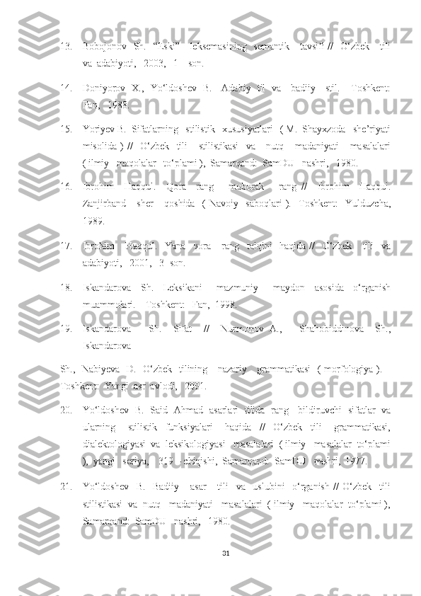 13. Bobojonov   Sh.   “Eski”     leksemasining    semantik      tavsifi  //    O‘zbek      tili
va  adabiyoti,   2003,   1 – son. 
14. Doniyorov   X.,   Yo‘ldoshev   B.     Adabiy   til   va     badiiy     stil. – Toshkent:
Fan,   1988. 
15. Yoriyev B.  Sifatlarning   stilistik   xususiyatlari   ( M.  Shayxzoda   she’riyati
misolida   )   //     O‘zbek     tili       stilistikasi     va       nutq       madaniyati       masalalari
( ilmiy   maqolalar   to‘plami ),  Samarqand:  SamDU   nashri,   1980. 
16. Ibrohim     Haqqul.     Qora     rang   –   muborak       rang   //     Ibrohim     Haqqul.
Zanjirband       sher       qoshida     (   Navoiy     saboqlari   ).     Toshkent:     Yulduzcha,
1989. 
17. Ibrohim       Haqqul.     Yana     qora       rang     talqini     haqida   //     O‘zbek       tili     va
adabiyoti,   2001,   3- son.   
18. Iskandarova     Sh.     Leksikani       mazmuniy       maydon     asosida     o‘rganish
muammolari. – Toshkent:   Fan,  1998. 
19. Iskandarova       Sh.     Sifat     //     Nurmonov   A.,       Shahobiddinova     Sh.,
Iskandarova 
Sh.,   Nabiyeva   D.   O‘zbek   tilining     nazariy     grammatikasi    ( morfologiya ). –
Toshkent:  Yangi  asr  avlodi,   2001. 
20. Yo‘ldoshev   B.   Said   Ahmad   asarlari   tilida   rang     bildiruvchi   sifatlar   va
ularning       stilistik     funksiyalari       haqida     //     O‘zbek     tili       grammatikasi,
dialektologiyasi  va  leksikologiyasi   masalalari  ( ilmiy   masalalar  to‘plami
),  yangi   seriya,    319 – chiqishi,  Samarqand:  SamDU   nashri,  1977. 
21. Yo‘ldoshev     B.     Badiiy       asar       tili     va     uslubini     o‘rganish   //   O‘zbek     tili
stilistikasi  va  nutq   madaniyati   masalalari  ( ilmiy   maqolalar  to‘plami ),
Samarqand:  SamDU   nashri,   1980. 
31  
  