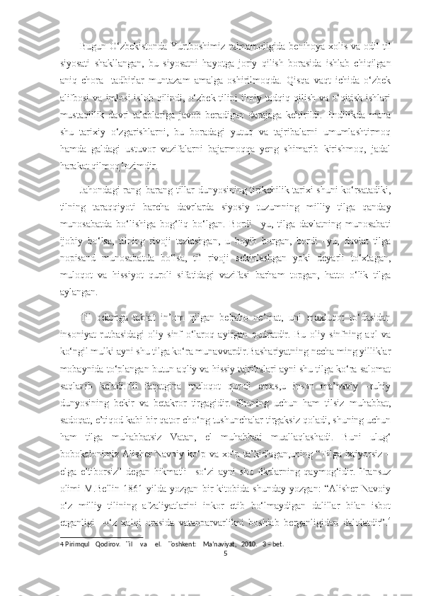 Bugun O‘zbekistonda Yurtboshimiz rahnamoligida benihoya xolis va odil til
siyosati   shakllangan,   bu   siyosatni   hayotga   joriy   qilish   borasida   ishlab   chiqilgan
aniq   chora   -tadbirlar   muntazam   amalga   oshirilmoqda.   Qisqa   vaqt   ichida   o‘zbek
alifbosi  va  imlosi   isloh qilindi,  o‘zbek  tilini  ilmiy tadqiq  qilish  va o‘qitish  ishlari
mustaqillik   davri   talablariga   javob   beradigan   darajaga   keltirildi.   Endilikda   mana
shu   tarixiy   o‘zgarishlarni,   bu   boradagi   yutuq   va   tajribalarni   umumlashtirmoq
hamda   galdagi   ustuvor   vazifalarni   bajarmoqqa   yeng   shimarib   kirishmoq,   jadal
harakat qilmoq lozimdir. 
Jahondagi rang–barang tillar dunyosining tirikchilik tarixi shuni ko‘rsatadiki,
tilning   taraqqiyoti   barcha   davrlarda   siyosiy   tuzumning   milliy   tilga   qanday
munosabatda   bo‘lishiga   bog‘liq   bo‘lgan.   Bordi   –yu,   tilga   davlatning   munosabati
ijobiy   bo‘lsa,   tilning   rivoji   tezlashgan,   u   boyib   borgan,   bordi   –yu,   davlat   tilga
nopisand   munosabatda   bo‘lsa,   til   rivoji   sekinlashgan   yoki   deyarli   to‘xtagan,
muloqot   va   hissiyot   quroli   sifatidagi   vazifasi   barham   topgan,   hatto   o‘lik   tilga
aylangan. 
Til   odamga   tabiat   in’om   qilgan   bebaho   ne’mat,   uni   maxluqot   to‘dasidan
insoniyat   rutbasidagi   oliy   sinf   o‘laroq   ayirgan   qudratdir.   Bu   oliy   sinfning   aql   va
ko‘ngil mulki ayni shu tilga ko‘ra munavvardir.Bashariyatning necha ming yilliklar
mobaynida to‘plangan butun aqliy va hissiy tajribalari ayni shu tilga ko‘ra salomat
saqlanib   keladi.Til   faqatgina   muloqot   quroli   emas,u   inson   ma’naviy   –ruhiy
dunyosining   bekir   va   betakror   tirgagidir.   Shuning   uchun   ham   tilsiz   muhabbat,
sadoqat, e’tiqod kabi bir qator cho‘ng tushunchalar tirgaksiz qoladi, shuning uchun
ham   tilga   muhabbatsiz   Vatan,   el   muhabbati   muallaqlashadi.   Buni   ulug‘
bobokalonimiz Alisher Navoiy ko‘p va xo‘p ta’kidlagan,uning “Tilga ixtiyorsiz –
elga   e’tiborsiz”   degan   hikmatli     so‘zi   ayni   shu   fikrlarning   qaymog‘idir.   Fransuz
olimi   M.Bellin   1861-yilda   yozgan   bir   kitobida   shunday   yozgan:   “Alisher   Navoiy
o‘z   milliy   tilining   afzaliyatlarini   inkor   etib   bo‘lmaydigan   dalillar   bilan   isbot
etganligi   –o‘z   xalqi   orasida   vatanparvarlikni   boshlab   berganligidan   dalolatdir”. 4
4  Pirimqul    Qodirov.   Til     va     el.    Toshkent:    Ma’naviyat,   2010.   3 – bet. 
5  
  