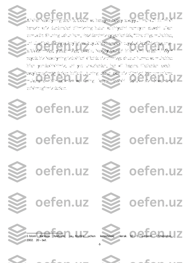 Alisher Navoiyning teran tafakkuri va bepoyon badiiy taxayyuli mahsuli bo‘lmish
benazir   so‘z   durdonalari   tilimizning   butun   salohiyatini   namoyon   etuvchi   ulkan
qomusdir. Shuning uchun ham, Prezidentimiz aytganlaridek, “Ona tiliga muhabbat,
uni   ulug‘lash,   beqiyos   boyligi   va   buyukligini   anglash   tuyg‘usi   ham   bizning   ong–
tafakkurimizga,   yuragimizga,   avvalo,   Navoiy   asarlari   bilan   kirib   kelgan”. 5
  Ayni
paytda biz Navoiyning izdoshlari sifatida o‘z tilimizga chuqur hurmat va muhabbat
bilan   yondashishimiz,   uni   yot   unsurlardan,   har   xil   begona   illatlardan   asrab–
avaylamog‘imiz   darkor   bo‘ladi.   Buning   uchun   esa,   o‘z   tilimizni   har   tomonlama
mukammal   bilmog‘imiz   va   uning   kamol   topishi   uchun   o‘z   hissamizni
qo‘shmog‘imiz darkor. 
 
5   Islom       Karimov.     Xavfsizlik         va     tinchlik       uchun         kurashmoq           kerak.     10 – t.   Toshkent:       O‘zbekiston,
2002.   20 – bet. 
6  
  