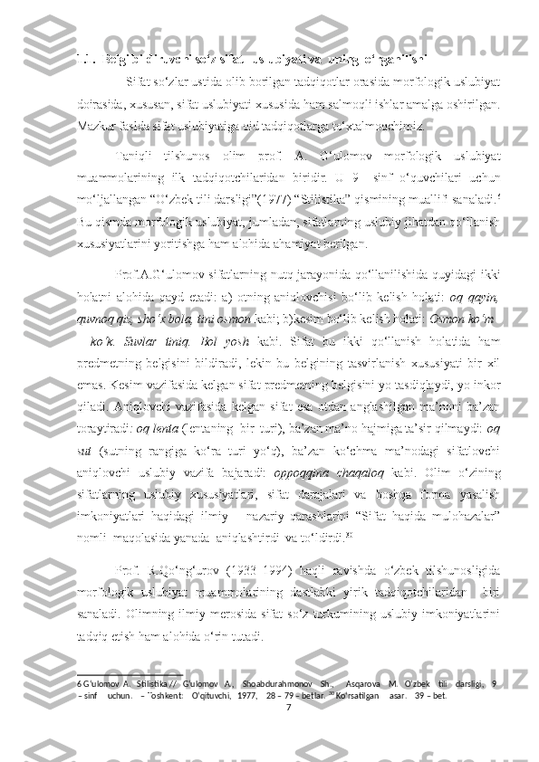 1.1.  Belgi bildiruvchi so‘z sifat   uslubiyati va  uning  o‘rganilishi 
   Sifat so‘zlar ustida olib borilgan tadqiqotlar orasida morfologik uslubiyat
doirasida, xususan, sifat uslubiyati xususida ham salmoqli ishlar amalga oshirilgan.
Mazkur faslda sifat uslubiyatiga oid tadqiqotlarga to‘xtalmoqchimiz.  
Taniqli   tilshunos   olim   prof.   A.   G‘ulomov   morfologik   uslubiyat
muammolarining   ilk   tadqiqotchilaridan   biridir.   U   9–   sinf   o‘quvchilari   uchun
mo‘ljallangan “O‘zbek tili darsligi”(1977) “Stilistika” qismining muallifi sanaladi. 6
Bu qismda morfologik uslubiyat, jumladan, sifatlarning uslubiy jihatdan qo‘llanish
xususiyatlarini yoritishga ham alohida ahamiyat berilgan. 
Prof.A.G‘ulomov sifatlarning nutq jarayonida qo‘llanilishida quyidagi ikki
holatni   alohida   qayd   etadi:   a)   otning   aniqlovchisi   bo‘lib   kelish   holati:   oq   qayin,
quvnoq qiz, sho‘x bola, tini osmon  kabi; b)kesim bo‘lib kelish holati:  Osmon ko‘m 
–   ko‘k.   Suvlar   tiniq.   Bol   yosh   kabi.   Sifat   bu   ikki   qo‘llanish   holatida   ham
predmetning   belgisini   bildiradi,   lekin   bu   belgining   tasvirlanish   xususiyati   bir   xil
emas. Kesim vazifasida kelgan sifat predmetning belgisini yo tasdiqlaydi, yo inkor
qiladi.   Aniqlovchi   vazifasida   kelgan   sifat   esa   otdan   anglashilgan   ma’noni   ba’zan
toraytiradi : oq lenta  (lentaning  bir  turi), ba’zan ma’no hajmiga ta’sir qilmaydi:  oq
sut   (sutning   rangiga   ko‘ra   turi   yo‘q),   ba’zan   ko‘chma   ma’nodagi   sifatlovchi
aniqlovchi   uslubiy   vazifa   bajaradi:   oppoqqina   chaqaloq   kabi.   Olim   o‘zining
sifatlarning   uslubiy   xususiyatlari,   sifat   darajalari   va   boshqa   forma   yasalish
imkoniyatlari   haqidagi   ilmiy   –   nazariy   qarashlarini   “Sifat   haqida   mulohazalar”
nomli  maqolasida yanada  aniqlashtirdi  va to‘ldirdi. 30
 
Prof.   R.Qo‘ng‘urov   (1933–1994)   haqli   ravishda   o‘zbek   tilshunosligida
morfologik   uslubiyat   muammolarining   dastlabki   yirik   tadqiqotchilaridan     biri
sanaladi.   Olimning  ilmiy  merosida  sifat  so‘z   turkumining  uslubiy  imkoniyatlarini
tadqiq etish ham alohida o‘rin tutadi. 
6  G‘ulomov  A.   Stilistika //   G‘ulomov   A.,    Shoabdurahmonov    Sh.,      Asqarova    M.   O‘zbek    tili    darsligi,    9
– sinf     uchun.    – Toshkent:    O‘qituvchi,   1977,    28 – 79 – betlar.  30
 Ko‘rsatilgan     asar.    39 – bet. 
7  
  