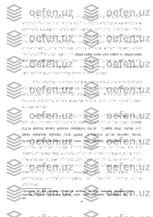 R.Qo‘ng‘urov   dastlab   ilmiy   to‘plamlardan   birida   “Sifat   stilistikasi”   nomli
ko‘lamdor   maqolasi   bilan   ishtirok   etdi. 7
  Bu   maqola   sifatning   asosiy   semantik   va
grammatik   xususiyatini   ta’kidlovchi   quyidagi   ta’rif   bilan   boshlangan:   “Sifat
ma’lum bir belgini ko‘rsatuvchi so‘zlar gruppasi tarzida mustaqil, ammo funksiyasi
jihatidan   boshqa   so‘z   turkum   (ot   va   otlashgan   so‘z)larining   ma’lum   xususiyatini
aniqlashtiruvchi,   uning   ma’nosiga   aniqlik   kiritishga   yordam   beruvchi   so‘zlar
hisoblanadi”. 32
  Shundan keyin olim   magazindan olma sotib oldim   va   magazindan
qizil   olma   sotib   oldim   gaplarini   o‘zaro   muqoyasa   qilib,   keyingi   gapda   qizil   sifat
leksemasi   sotib   olinayotgan   –   narsaning   rangi   haqidagi   tasavvurni
oydinlashtirishga, aniqlashtirishga xizmat qilishini uqtirgan. 
Sifat   turkumiga  oid so‘zlar   badiiy va  publitsistik   uslubda  epitet  (sifatlash)
sifatida faol qo‘llanish xususiyatiga ega ekanligi, sifatlarda ma’nodoshlik hodisasi
keng tarqalgani ham olim e’tiboridan chetda qolmagan. Ana shundan kelib chiqib,
maqolada   sifatlarning   stilistik   kategoriya   sifatida   talqin   qilish   mumkin,   degan
xulosaga kelingan. 
Prof. R.Qo‘ng‘urov sifatlarda biri ikkinchisini qo‘llash imkoniyatini tadqiq
etish uchun bir necha ma’nodosh sifat leksemalar guruhini tahlilga tortgan: a)  oriq,
ozg‘in,   qiltiriq,   dirdov,   ipiltiriq,   ramaqijon,   log‘ar;     b)   katta,   ulug‘,   buyuk,   zo‘r,
ulkan,   bahaybat,   haybatli,   yirik,   gigant;   d)   chiroyli,   go‘zal,   husndor,   husnli,
xushro‘y,  ko‘hlik, ko‘rkam,  barno,  suluv,   zebo,  latofatli,  sohibjamol   kabi.  Shunisi
muhimki,   keltirilgan   bunday   sinonimik   qatorlarning   har   biriga   xos   sifat
leksemalarning   vazifaviy  uslublarda   qo‘llanilish   doirasi,   ijobiy  yoki   salbiy   ma’no
bo‘yog‘iga egaligi, qaysi o‘rinlarda ularni o‘zaro biri o‘rnida ikkinchisini qo‘llash
mumkin   emasligi   tadqiqotchi   tomonidan   aniq   ko‘rsatilgan,   hamda   sifat
leksemalarning   ma’nodoshlik   xususiyati   faqat   leksikologiyada   emas,
grammatikada,   aniqrog‘i,morfologiyada   ham   o‘rganilishi   lozimligi   alohida
ta’kidlangan.  
7  Qo‘ng‘urov   R.    Sifat    stilistikasi // O‘zbek    tili   stilistikasi     va    nutq    madaniyati    masalalari   ( ilmiy
maqolalar    to‘plami ),    Samarqand:    SamDU     nashri,    1982,     3-10- betlar.  32
 Ko‘rsatilgan    asar.    8 –
bet. 
8  
  