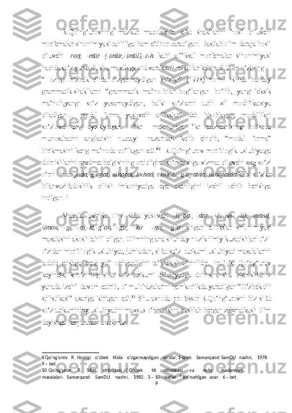 R.Qo‘ng‘urovning   mazkur   maqolasida   sifat   shakllarini   hosil   qiluvchi
morfemalar sinonimiyasi tahliliga ham e’tibor qaratilgan. Dastlab olim daraja hosil
qiluvchi   - roq,   -mtir   (-imtir,-imtil),-ish   kabi   affiksal   morfemalar   sinonimiyasi
haqida so‘z yuritadi, shu masalaga oid xarakterli misollar keltiradi.Olim o‘zining 
“Hozirgi   o‘zbek   tilida   o‘zgarmaydigan   so‘zlar”   (1978)   nomli   ishida   bunday
grammatik shakllarni   “grammatik   ma’no bilan bog‘langan   bo‘lib,   yangi leksik
ma’noli,yangi   so‘z   yasamaydigan,   balki   so‘zlarni   turli   xil   modifikatsiya
qiladigan…   modal   forma   yasovchi   affikslar”   deb   hisoblagan,   modallikni
so‘zlovchining   aytilayotgan     fikr     mazmuniga   fikr   mazmunining   borliqqa
munosabatini   anglatishi   nuqtayi   –nazaridan   kelib   chiqib,   “modal   forma”
birikmasini   keng  ma’noda   qo‘llagan  edi. 8 9
    R.Qo‘ng‘urov  morfologik  uslubiyatga
doir ishlarini predmet belgisining ortiqligini ko‘rsatishga xizmat qiluvchi  eng   so‘zi
o‘rni  bilan  juda, g‘oyat, nihoyat, behad, cheksiz, g‘oyatda, nihoyatda  kabi so‘zlar
bilanvazifadoshlik   qilish   imkoniyatiga   ega   ekanligini   izchil   ochib   berishga
intilgan. 10
  
Maqola   oxirida   olim   sifat   yasovchi    -li, ba-, -dor, -siz, no-, -lik, -mand,
simon,   -gi,   -qi,-ki,-g‘on,   -gir,   -kir     -qir,   -g‘ir   singari   affikslar   sinonimiyasi
masalasini asosli tahlil qilgan. Olimning ana shunday nozik ilmiy kuzatishlari o‘z–
o‘zidan morfologik uslubiyat, jumladan, sifat so‘z  turkumi uslubiyati masalalarini
tadqiq   etishga   keng   yo‘l   ochganligini   ta’kidlash   o‘rinlidir.   Prof.   R.   Qo‘ng‘urov
keyinchalik   o‘zining   sifat   so‘z   turkumi   uslubiyatiga   doir   ana   shu   izlanishlarini
yanada izchil davom ettirib, o‘ mulohazalarini hamkorlikda yaratilgan “O‘zbek tili
stilistikasi”   asariga   kiritgan   edi. 35
  Shu   asnoda   professor   R.Qo‘ng‘urovni   biz   sifat
so‘z turkumining uslubiyatini maxsus o‘rganishni boshlab bergan zahmatkash olim
deyishga har jihatdan haqlimiz. 
8  Qo‘ng‘urov   R.  Hozirgi    o‘zbek    tilida    o‘zgarmaydigan    so‘zlar, 1-qism.   Samarqand: SamDU   nashri,    1978.
9  – bet. 
10   Qo‘ng‘urov         R.       Sifat         stilistikasi   //   O‘zbek           tili         stilistikasi         va           nutq           madaniyati
masalalari.   Samarqand:    SamDU     nashri,    1982.   3 – 10 – betlar.  35
 Ko‘rsatilgan   asar.   6 – bet. 
9  
  