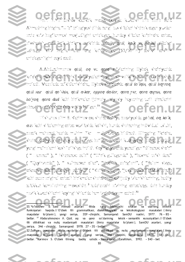 Prof.   B.Yo‘ldoshev   statistik   metod   asosida   kuzatish   olib   borib   Said
Ahmadning birgina “Ufq” trilogiyasi tilida rang –tus sifatlari ishtirok etgan yuzdan
ortiq   so‘z   bog‘lanmasi   mavjudligini   aniqlagan,   bunday   sifatlar   ko‘pincha   epitet,
o‘xshatish,   metaforik   birikma   tarkibida   keladi,   qizil,   ko‘k   va   yashil   sifatlari
uchragan   so‘z   bog‘lanmalari   eng   ko‘pchilikni   (52,4%   ni)   tashkil   etishini
aniqlaganligini qayd etadi. 11
 
A.Abdurahmonov   qizil,   oq   va   qora   so‘zlarining   Oybek   she’riyatida
ko‘chma ma’noda qo‘llanish xususiyatlarini, ya’ni simvolik ma’nolarini aniqlashga
intiladi.   Maqolada   ta’kidlanishicha,   Oybek   she’rlarida   qizil   to‘lqin,   qizil   bayroq,
qizil   nur     qizil   qo‘shin,   qizil   askar,   oppoq   dastor,   qora   yer,   qora   quyun,   qora
bo‘yoq,   qora   dud   kabi   birikmalar   ijtimoiy   –siyosiy   hayotning   turli   qirralarini
obrazli poetiklashtirishga vosita bo‘lgan. 37
  
Tilshunos olim S. Karimov esa shoira Zulfiya poeziyasida  go‘zal, oq, ko‘k,
aziz   kabi sifatlarning epitet vazifasida kelishi, bunda shoiraning individual uslubi,
poetik   mahorati   haqida   muhim   fikr   –   mulohazalar   bildiradi.   Olimning   fikricha,
shoira   Zulfiya   ijod   jarayonida   so‘zga   bo‘lgan   talabini   kuchaytira     bordi,   ulardagi
yangi ma’nolarni kashf qilishga intildi. Keyingi yillarda yaratilgan “dilparast she’r”
(   “   Harorat”   ),   “   ishqparast   qalb”   (   “O‘rik   gullaganda”   ),   “baxmal   to‘sh   dara”
(   “Qayinzorda”   ),   “   sulhparvar   ellar”,   “tinchlik   qo‘rg‘oni”,   (   “Salom   sizga,
erkparvar  ellar”),  “mayin  qat’iyat”   (  “Ko‘kchatog‘”),  “jasur   qalam”  (“Mushoira”)
kabi qator original epitetli birikmalar shoira tinimsiz ijodiy izlanishlarining, badiiy
tafakkur   kamolotining   mevasidir. 12
Tadqiqotchi   o‘zining   epitetlarga   doir   bunday
nozik kuzatishlarini keyingi ishlarida ham izchil davom ettirdi. 39
   
11   Yo‘ldoshev        B.     Said       Ahmad         asarlari          tilida          rang        bildiruvchi          sifatlar         va        ularning        stilistik
funksiyalari         haqida // O‘zbek       tili       grammatikasi,     dialektologiyasi       va       leksikologiyasi         masalalari   ( ilmiy
maqolalar       to‘plami ),       yangi       seriya,         319 –chiqishi,       Samarqand:       SamDU         nashri,       1977.       76 – 81 –
betlar.    37
   Abdurahmonov   A.    Qizil,   oq       va      qora       so‘zlarining      leksik – semantik    xususiyatlari // O‘zbek
tili    stilistikasi    va    nutq    madaniyati     masalalari    (ilmiy    maqolalar     to‘plami ),    SamDU    asarlari,    yangi
seriya,     346 – chiqishi,    Samarqand:   1978.   27 – 31 – betlar. 
12  Zulfiya     poeziyasi     tilida    epitetlar // O‘zbek    tili    stilistikasi   va    nutq     madaniyati    masalalari  ( ilmiy
maqolalar       to‘plami ),     SamDU     asarlari,         yangi       seriya,       346 – chiqishi,     Samarqand:       1978,         58 – 66 –
betlar.  39
Karimov    S.  O‘zbek    tilining      badiiy     uslubi. – Samarqand:    Zarafshon,     1992.    – 140 – bet.  
10  
  