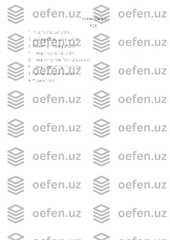 Iroda va  hissiyot
Reja
1. Iroda haqida tushuncha
2. Irodaviy akt va uning tuzilishi
3. Shaxsning irodaviy sifatlari
4. Hissiyot haqida tushuncha
5. Hissiyotning nerv-fiziologik asoslari
6. Hissiy holatlarning ifodalanishi
7. Hislarni kechirish shakllari
8. Yuksak hislar 