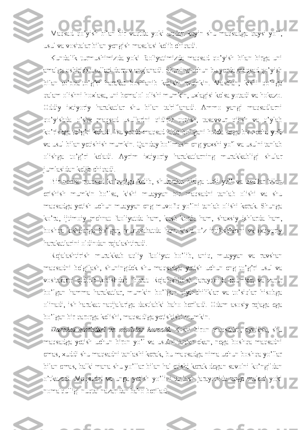 Maqsad   qo’yish   bilan   bir   vaqtda   yoki   undan   keyin   shu   maqsadga   qaysi   yo’l,
usul va vositalar bilan yengish masalasi kelib chiqadi. 
Kundalik   turmushimizda   yoki   faoliyatimizda   maqsad   qo’yish   bilan   birga   uni
amalga oshirish usullari darrov anglanadi. Shuning uchun bu yerda maqsad qo’yish
bilan   to’ppa-to’g’ri   harakat   boshlanib   ketishi   mumkin.   Masalan,   kishi   qo’liga
qalam olishni hoxlasa, uni bemalol olishi mumkin, uxlagisi kelsa yotadi va hokazo.
Oddiy   ixtiyoriy   harakatlar   shu   bilan   ta'riflanadi.   Ammo   yangi   maqsadlarni
qo’yishda   o’sha   maqsad   usullarini   qidirib   topish,   tasavvur   qilish   va   o’ylab
ko’rishga to’g’ri keladi. Bu yerda maqsad bitta bo’lgani holda unga bir necha yo’l
va usul bilan yetishish mumkin. Qanday bo’lmasin eng yaxshi yo’l va usulni tanlab
olishga   to’g’ri   keladi.   Ayrim   ixtiyoriy   harakatlarning   murakkabligi   shular
jumlasidan kelib chiqadi. 
Bir   necha   maqsad   ko’ngilga   kelib,   shulardan   biriga   turli   yo’l   va   usullar   bilan
erishish   mumkin   bo’lsa,   kishi   muayyan   bir   maqsadni   tanlab   olishi   va   shu
maqsadga  yetish  uchun  muayyan  eng muvofiq yo’lni  tanlab  olishi   kerak.  Shunga
ko’ra,   ijtimoiy   mehnat   faoliyatda   ham,   kasb-korda   ham,   shaxsiy   ishlarda   ham,
boshqa   kishilarga   bo’lgan   munosabatda   ham   kishi   o’z   intilishlarini   va   ixtiyoriy
harakatlarini oldindan rejalashtiradi. 
Rejalashtirish   murakkab   aqliy   faoliyat   bo’lib,   aniq,   muayyan   va   ravshan
maqsadni   belgilash,   shuningdek   shu   maqsadga   yetish   uchun   eng   to’g’ri   usul   va
vositalarni   qidirib   topishdan   iborat.   Rejalashtirish   jarayonida   mumkin   va   zarur
bo’lgan   hamma   harakatlar,   mumkin   bo’lgan   qiyinchiliklar   va   to’siqlar   hisobga
olinadi,   ish-harakat   natijalariga   dastlabki   baho   beriladi.   Odam   asosiy   rejaga   ega
bo’lgan bir qarorga kelishi, maqsadiga yetishishi mumkin. 
Harakat   motivlari   va   motivlar   kurashi.   Kishi   biron   maqsadni,   ayniqsa,   shu
maqsadga   yetish   uchun   biron   yo’l   va   usulni   tanlar   ekan,   nega   boshqa   maqsadni
emas, xuddi shu maqsadni tanlashi kerak, bu maqsadga nima uchun boshqa yo’llar
bilan emas, balki mana shu yo’llar bilan hal etishi kerak degan savolni ko’ngildan
o’tkazadi.   Maqsadni   va   unga   yetish   yo’lini   tanlash   jarayonida   unga   ma'qul   yoki
noma'qulligi nuqtai nazaridan baho beriladi.  