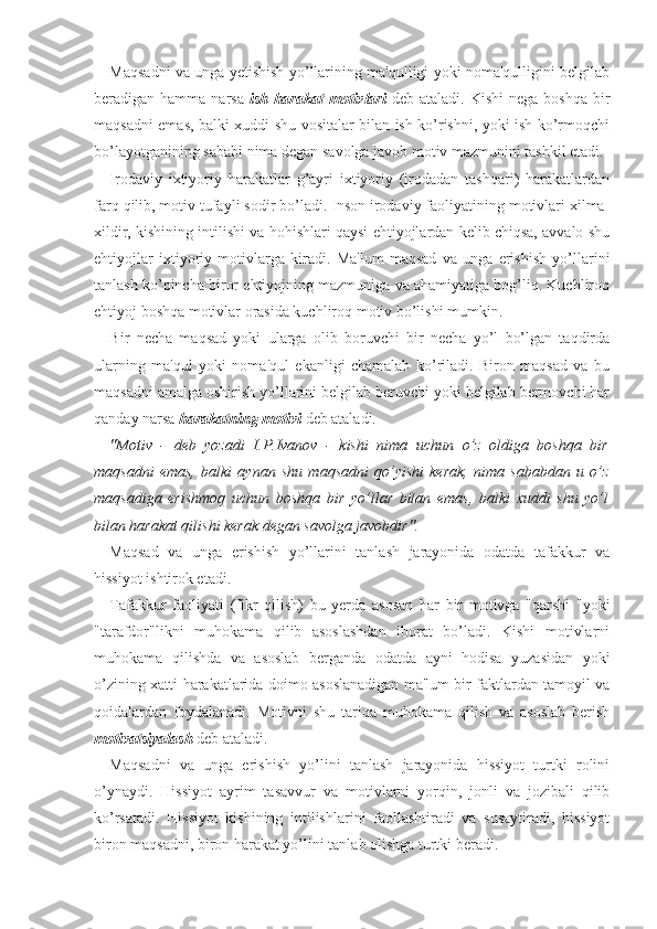 Maqsadni va unga yetishish yo’llarining ma'qulligi yoki noma'qulligini belgilab
beradigan hamma  narsa   ish-harakat  motivlari   deb  ataladi.  Kishi   nega boshqa   bir
maqsadni emas, balki xuddi shu vositalar bilan ish ko’rishni, yoki ish ko’rmoqchi
bo’layotganining sababi nima degan savolga javob motiv mazmunini tashkil etadi. 
Irodaviy   ixtiyoriy   harakatlar   g’ayri   ixtiyoriy   (irodadan   tashqari)   harakatlardan
farq qilib, motiv tufayli sodir bo’ladi. Inson irodaviy faoliyatining motivlari xilma-
xildir, kishining intilishi va hohishlari qaysi ehtiyojlardan kelib chiqsa, avvalo shu
ehtiyojlar   ixtiyoriy   motivlarga   kiradi.   Ma'lum   maqsad   va   unga   erishish   yo’llarini
tanlash ko’pincha biror ehtiyojning mazmuniga va ahamiyatiga bog’liq. Kuchliroq
ehtiyoj boshqa motivlar orasida kuchliroq motiv bo’lishi mumkin.
Bir   necha   maqsad   yoki   ularga   olib   boruvchi   bir   necha   yo’l   bo’lgan   taqdirda
ularning   ma'qul   yoki   noma'qul   ekanligi   chamalab   ko’riladi.   Biron   maqsad   va   bu
maqsadni amalga oshirish yo’llarini belgilab beruvchi yoki belgilab bermovchi har
qanday narsa  harakatning motivi  deb ataladi. 
"Motiv   -   deb   yozadi   I.P.Ivanov   -   kishi   nima   uchun   o’z   oldiga   boshqa   bir
maqsadni   emas,   balki   aynan   shu   maqsadni   qo’yishi   kerak,   nima   sababdan   u   o’z
maqsadiga   erishmoq   uchun   boshqa   bir   yo’llar   bilan   emas,   balki   xuddi   shu   yo’l
bilan harakat qilishi kerak degan savolga javobdir".
Maqsad   va   unga   erishish   yo’llarini   tanlash   jarayonida   odatda   tafakkur   va
hissiyot ishtirok etadi.
Tafakkur   faoliyati   (fikr   qilish)   bu   yerda   asosan   har   bir   motivga   "qarshi   "yoki
"tarafdor"likni   muhokama   qilib   asoslashdan   iborat   bo’ladi.   Kishi   motivlarni
muhokama   qilishda   va   asoslab   berganda   odatda   ayni   hodisa   yuzasidan   yoki
o’zining xatti-harakatlarida doimo asoslanadigan ma'lum bir faktlardan tamoyil va
qoidalardan   foydalanadi.   Motivni   shu   tariqa   muhokama   qilish   va   asoslab   berish
motivatsiyalash  deb ataladi.
Maqsadni   va   unga   erishish   yo’lini   tanlash   jarayonida   hissiyot   turtki   rolini
o’ynaydi.   Hissiyot   ayrim   tasavvur   va   motivlarni   yorqin,   jonli   va   jozibali   qilib
ko’rsatadi.   Hissiyot   kishining   intilishlarini   faollashtiradi   va   susaytiradi,   hissiyot
biron maqsadni, biron harakat yo’lini tanlab olishga turtki beradi.  