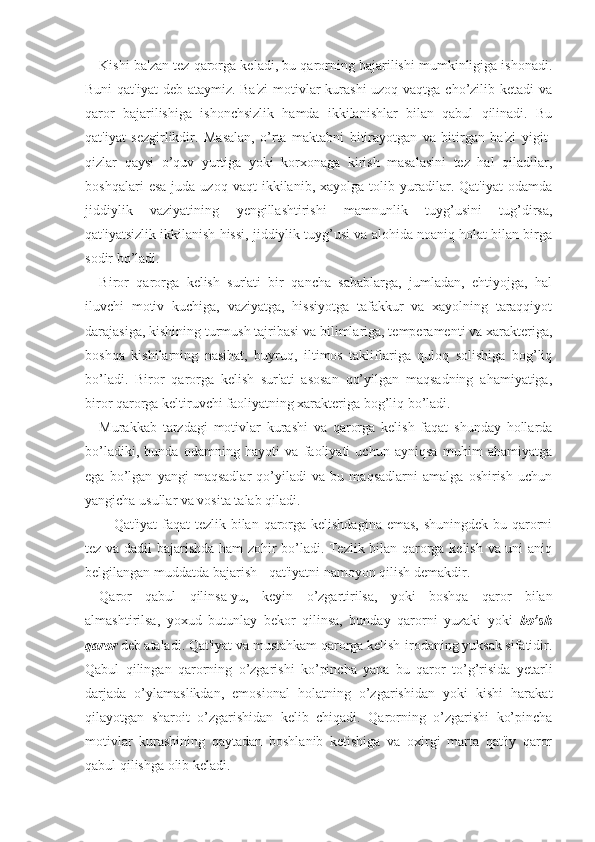 Kishi ba'zan tez qarorga keladi, bu qarorning bajarilishi mumkinligiga ishonadi.
Buni  qat'iyat  deb ataymiz. Ba'zi  motivlar  kurashi  uzoq vaqtga cho’zilib ketadi  va
qaror   bajarilishiga   ishonchsizlik   hamda   ikkilanishlar   bilan   qabul   qilinadi.   Bu
qat'iyat   sezgirlikdir.   Masalan,   o’rta   maktabni   bitirayotgan   va   bitirgan   ba'zi   yigit-
qizlar   qaysi   o’quv   yurtiga   yoki   korxonaga   kirish   masalasini   tez   hal   qiladilar,
boshqalari   esa   juda  uzoq   vaqt   ikkilanib,   xayolga   tolib  yuradilar.   Qat'iyat   odamda
jiddiylik   vaziyatining   yengillashtirishi   mamnunlik   tuyg’usini   tug’dirsa,
qat'iyatsizlik ikkilanish hissi, jiddiylik tuyg’usi va alohida noaniq holat bilan birga
sodir bo’ladi. 
Biror   qarorga   kelish   sur'ati   bir   qancha   sabablarga,   jumladan,   ehtiyojga,   hal
iluvchi   motiv   kuchiga,   vaziyatga,   hissiyotga   tafakkur   va   xayolning   taraqqiyot
darajasiga, kishining turmush tajribasi va bilimlariga, temperamenti va xarakteriga,
boshqa   kishilarning   nasihat,   buyruq,   iltimos   takliflariga   quloq   solishiga   bog’liq
bo’ladi.   Biror   qarorga   kelish   sur'ati   asosan   qo’yilgan   maqsadning   ahamiyatiga,
biror qarorga keltiruvchi faoliyatning xarakteriga bog’liq bo’ladi.
Murakkab   tarzdagi   motivlar   kurashi   va   qarorga   kelish   faqat   shunday   hollarda
bo’ladiki,   bunda   odamning   hayoti   va   faoliyati   uchun   ayniqsa   muhim   ahamiyatga
ega   bo’lgan   yangi   maqsadlar   qo’yiladi   va   bu   maqsadlarni   amalga   oshirish   uchun
yangicha usullar va vosita talab qiladi. 
Qat'iyat  faqat  tezlik bilan qarorga kelishdagina emas,  shuningdek bu qarorni
tez va dadil bajarishda ham zohir bo’ladi. Tezlik bilan qarorga kelish va uni aniq
belgilangan muddatda bajarish - qat'iyatni namoyon qilish demakdir. 
Qaror   qabul   qilinsa-yu,   keyin   o’zgartirilsa,   yoki   boshqa   qaror   bilan
almashtirilsa,   yoxud   butunlay   bekor   qilinsa,   bunday   qarorni   yuzaki   yoki   bo’sh
qaror  deb ataladi. Qat'iyat va mustahkam qarorga kelish-irodaning yuksak sifatidir.
Qabul   qilingan   qarorning   o’zgarishi   ko’pincha   yana   bu   qaror   to’g’risida   yetarli
darjada   o’ylamaslikdan,   emosional   holatning   o’zgarishidan   yoki   kishi   harakat
qilayotgan   sharoit   o’zgarishidan   kelib   chiqadi.   Qarorning   o’zgarishi   ko’pincha
motivlar   kurashining   qaytadan   boshlanib   ketishiga   va   oxirgi   marta   qat'iy   qaror
qabul qilishga olib keladi.  