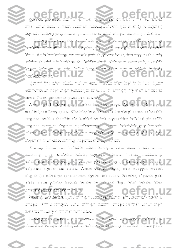 Qarorni   ijro   etish .   qaror   unga   muvofiq   keladigan   choralar   ko’rish   va   harakat
qilish uchun qabul  qilinadi. qarordan  harakatga  o’tishni  ijro qilish (yoki  bajarish)
deyiladi. Irodaviy jarayonda eng muhim narsa-qabul qilingan qarorni ijro etishdir.
Irodaviy   harakatlar   ikki   xil   bo’ladi:   jismoniy   va   aqliy   harakatlar.   Jismoniy
harakatlarga har xil mehnat operasiyalari, o’yin, sport mashg’ulotlari va boshqalar.
kiradi. Aqliy harakatlarga esa masala yechish, yozma ishlar, dars tayyorlash, ilmiy
tadqiot ishlarini olib borish va shu kabilar kiradi. Ko’p vaqt takrorlanib, o’zlashib
ketgan   ko’nikma   va   odat   bo’lib   ketgan   harakatlar   ham   murakkab   irodaviy
harakatlardandir. 
Qarorni   ijro   etish   odatda   ma'lum   vaqt,   muddat   bilan   bog’liq   bo’ladi.   Qaror
kechikmasdan   belgilangan   vaqtda   ijro   etilsa   bu   irodaning   ijobiy   sifatidan   dalolat
beradi. Bu esa ishchanlik, puxtalikni bildiradi. 
Ammo qabul   qilingan qaror  hamisha  bajarilavermaydi. Ayrim  hollarda  esa  o’z
vaqtida ijro etilmay qoladi. Kishining ba'zi bir holatlarida a'zoyi-badani bo’shashib
turganda,   xafalik   chog’ida   o’z   kuchlari   va   imkoniyatlaridan   hafsalasi   pir   bo’lib
turganda   qaror   ha   deganda   bajarilavermaydi.   qarorni   bajarishda   ro’y   beruvchi
to’sqinliklar   oldindan   nazarda   tutilmaganda   yoki   maqsadning   o’zi   vaziyat
o’zgarishi bilan kerak bo’lmay qolganda shunday bo’ladi. 
Shunday   hollar   ham   bo’ladiki   odam   ko’pgina   qaror   qabul   qiladi,   ammo
qarorning   ijrosi   cho’zilib   ketadi,   paysalga   solinadi,   boshqa   muddatlarga
ko’chiriladi.   Ijrosi   paysalga   solinadigan   yoki   butunlay   ijro   etilmaydigan   qarorlar
ko’pincha   niyatlar   deb   ataladi.   Ancha   vaqtdan   keyin,   lekin   muayyan   muddat
o’tgach   ijro   etiladigan   qarorlar   ham   niyatlar   deb   ataladi.   Masalan,   o’quvchi   yoki
talaba   o’quv   yilining   boshida   barcha   imtihonlarni   faqat   "a'lo"   baholar   bilan
topshirishga qaror qilishi mumkin. 
Irodaviy zo’r berish . Qabul qilingan qaror to’g’ridan-to’g’ri, avtomatik ravishda
amalga   oshirilavermaydi.   qabul   qilingan   qarorni   amalga   oshirish   uchun   ongli
ravishda irodaviy zo’r berish ham kerak. 
Irodaviy   zo’r   berish   ongning   avvalo   nerv-muskul   apparatining   zo’riqishida
ifodalanadi va organizmning tashqi ko’rinishlarida namoyon bo’ladi. Irodaviy zo’r 