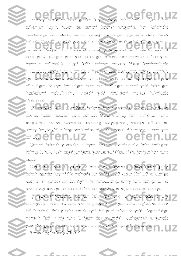 Irodaviy   harakatlar   bajarilgandan   keyin   ularga   baho   beriladi.   Qaror   ijro
etilgandan   keyin,   ba'zan   esa   qarorni   bajarish   jarayonida   ham   ko’pincha
harakatlarga   baho   berish,   qarorni   qanday   ijro   etilganligiga   baho   berish   kerak
bo’ladi.   Qarorni   ijro   etish   yuzasidan   qilingan   baho   berish   qabul   qilingan   qarorni
hamda   qilinadigan   ishni   ma'qullash,   oqlash   yoki   qoralashdan   iborat   bo’ladi.   Bu
baho   qabul   qilingan   qaror   yoki   bajarilgan   harakatlardan   mamnun   bo’lish   yoki
mamnun   bo’lmaslik   tufayli   kelib   chiqqan   maxsus   hissiy   kechinmalarda
ifodalanadi. Salbiy baho ko’pincha qilingan ishlarga pushaymon bo’lish, achinish,
uyalish   va   afsuslanish   kabi   hislar   tug’ilishiga   sabab   bo’ladi.   Qilinayotgan   yoki
qilinadigan   ishlarga   beriladigan   baho   qabul   qilingan   qarorni   yoki   bajarilgan
harakatlarni   ma'qullovchi,   oqlovchi   yoki   qoralovchi   maxsus   hukmlarda
ifodalanadi.
Qilinayotgan   yoki   qilinadigan   ishlarga   ijtimoiy-siyosiy,   axloqiy,   estetik   va
boshqa   nuqtai   nazardan   baho   beriladi.   Mana   shunday   baho   berishdan   kelib
chiqadigan   his   va   hukmlarda   kishining   dunyoqarashi,   axloqiy   sifatlari   va
tamoyillari, shu bilan birga xarakteri va qiziqish - havaslari ham yaqqol namoyon
bo’ladi. 
Qarorni   bajarish   yuzasidan   qilingan   ishlarda   kishining   o’zi   baho   beribgina
qolmaydi, balki kishi  qaysi  jamiyatda yashasa  va ishlasa  o’sha jamiyat ham baho
beradi. 
Odam  qilgan  yoki  qilayotgan  ish  harakatlariga  tevarak-atrofdagi   kishilar  ijobiy
baho bergandan keyin ichki ma'naviy qanoat his qiladi xursand bo’ladi va kuchiga
kuch   qo’shilgandek   bo’ladi.   Ayrim   ish-harakatlariga   salbiy   baho   berilganda   esa
kishi o’ziga xos uyalish hissini ko’nglidan kechiradi va vijdon azobiga uchraydi. 
Qilingan   ish-harakatga   berilgan   baho   kishining   faoliyatida   katta   amaliy
ahamiyatga   egadir.   Bu   baho   kishining   keyingi   faoliyati   uchun   rag’bat   va   motiv
bo’lib   qoladi.   Salbiy   baho   odatda   ayni   faoliyatni   to’xtatish   yoki   o’zgartirishga
motiv   bo’ladi.   Ijobiy   baho   faoliyatni   davom   ettirish,   kuchaytirish   va   yanada
yaxshilashga, jumladan mehnat unumdorligini oshirishga rag’batlantiradi.
Shaxsning irodaviy sifatlari 