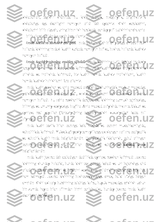 xislatlaridir,   tegishli   sharoitda   bu   kishi   dadillik,   rostgo’ylik,   to’g’riso’zlik
xislatlariga   ega   ekanligini   namoyon   qildi   deb   aytamiz.   Kishi   xarakterini,
xislatlarini bilib olgach, uning biron ish-harakatda qanday yo’l tutishini ancha aniq 
bilib olamiz, oldindan aytib bera olamiz. 
Iroda kuchi va xarakter qat'iyati . Iroda ma'lum kuch bilan yuzaga chiqadi: ba'zi
hollarda kishining irodasi kuchli sur'atda namoyon bo’lsa, boshqa hollarda kuchsiz
namoyon bo’ladi. 
Iroda kuchi irodaning muhim sifatidir . Iroda kuchining turli  darajasi  irodaviy
jarayonning   hamma   bosqichlarida   ko’rinadi.   Iroda   kuchi   avvalo   ehtiyojlarni   his
qilishda   va   intilishda   ko’rinadi,   biz   kuchli   hamda   kuchsiz   intilishlarni,   kuchli
hamda kuchsiz hohishlarni farq qilamiz. 
Iroda   kuchi   ravshan   va   aniq   maqsad   qo’yishda,   shuningdek   mazkur   maqsadga
yetishishga   yordam   beradigan   yo’l,   vosita   va   usullarni   ochiq   tasavvur   qilishda
namoyon  bo’ladi.  Bu   ochiq   ravshanlik   darajasi   esa   kishining   turmush   tajribasiga,
bilimiga va umumiy saviyasiga bog’liq. Aniq maqsad qo’yishda inson tafakkuri va
ayniqsa   real   xayollar   (fantaziya)ning   taraqqiy   etishi   xususiyatlari   katta   rol'
o’ynaydi. 
Iroda   kuchi   tezlik   bilan   qarorga   kela   olishda   va   qarorni   mustahkamligida,
sabotlilikda ko’rinadi. Yuksak g’oyaviy tamoyillarga asoslangan oqilona qat'iyatlik
va   sabotlik   kuchli   iroda   belgilaridandir.   Qat'iyatsizlik   ikkilanish,   qabul   qilingan
qarorning   bajarilishiga   shubha   bilan   qarash   va   sabotsizlik   kuchsiz   iroda
belgilaridandir. 
Iroda kuchi jasorat deb ataladigan dadillikda ayniqsa ravshan ko’rinadi. Jasorat
kishining   shunday   holatiki,   bunda   kishi   tez   qarorga   keladi   va   uni   bajarishga   ahd
qiladi. Hatto salomatligini  va hayotini  xavf ostida qoldirishi  mumkinligi hayoliga
ham   kelmaydi.   Jasorat   kishining   boshqa   kishilarga   emas,   balki   o’ziga   bergan
amridir. Kishi  axloqiy burchining talabiga ko’ra, buyuk maqsadga erishish uchun
bir   zumda   hayot   bilan   o’limdan   birini   tanlab   olsa,   bunday   jasorat   iroda   kuchi
ekanligini ko’rsatadi.  