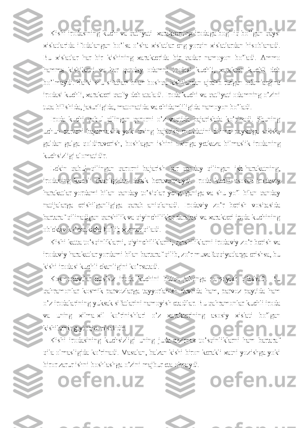 Kishi irodasining kuchi va qat'iyati   xarakterning irodaga bog’liq bo’lgan qaysi
xislatlarida ifodalangan  bo’lsa   o’sha  xislatlar   eng  yorqin  xislatlardan  hisoblanadi.
Bu   xislatlar   har   bir   kishining   xarakterida   bir   qadar   namoyon   bo’ladi.   Ammo
hamma   kishilarni   va   har   qanday   odamni   irodasi   kuchli,   xarakteri   kuchli   deb
bo’lmaydi. Balki shu sifatlari bilan boshqa kishilardan ajralib turgan odamlargina
irodasi kuchli, xarakteri qat'iy deb ataladi. Iroda kuchi va qat'iyati odamning o’zini
tuta bilishida, jasurligida, matonatida va chidamliligida namoyon bo’ladi. 
Iroda   kuchi   qabul   qilingan   qarorni   o’z   vaqtida   bajarishda   ko’rinadi.   Shuning
uchun   qarorni   bajarmaslik   yoki   uning   bajarish   muddatini   doimo   paysalga   solish,
galdan-galga   qoldiraverish,   boshlagan   ishini   oxiriga   yetkaza   bilmaslik   irodaning
kuchsizligi alomatidir. 
Lekin   qabul   qilingan   qarorni   bajarish   har   qanday   qilingan   ish-harakatning,
irodaning   kuchli   ekanligidan   darak   beravermaydi.   Iroda   kuchi   asosan   irodaviy
harakatlar   yordami   bilan   qanday   to’siqlar   yengilganiga   va   shu   yo’l   bilan   qanday
natijalarga   erishilganligiga   qarab   aniqlanadi.   Irodaviy   zo’r   berish   vositasida
bartaraf qilinadigan qarshilik va qiyinchiliklar darajasi va xarakteri iroda kuchining
ob'ektiv ko’rsatkichi bo’lib xizmat qiladi.
Kishi katta to’sqinliklarni, qiyinchiliklarni, qarshiliklarni irodaviy zo’r berish va
irodaviy harakatlar yordami bilan bartaraf qilib, zo’r muvafaqqiyatlarga erishsa, bu
kishi irodasi kuchli ekanligini ko’rsatadi. 
Kosmonovtlar   mislsiz   iroda   kuchini   butun   jahonga   namoyish   qilishadi.   Bu
qahramonlar   kosmik   parvozlarga   tayyorlanish   davrida   ham,   parvoz   paytida   ham
o’z irodalarining yuksak sifatlarini namoyish etadilar. Bu qahramonlar kuchli iroda
va   uning   xilma-xil   ko’rinishlari   o’z   xarakterining   asosiy   xislati   bo’lgan
kishilarning yorqin misolidir. 
Kishi   irodasining   kuchsizligi   uning   juda   arzimas   to’sqinliklarni   ham   bartaraf
qila olmasligida ko’rinadi. Masalan, ba'zan kishi biron kerakli xatni yozishga yoki
biror zarur ishni boshlashga o’zini majbur eta olmaydi.  