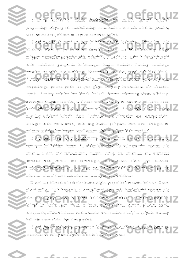 Irodaning   kuchsizligi   odatda   irodasizlik   deb   ataladi.   Qarorni   bajarish
jarayonidagi   ixtiyoriy   ish-harakatlardagi   iroda   kuchi   o’zini   tuta   bilishda,   jasurlik,
sabot va matonat, chidam va toqatda namoyon bo’ladi.
O’zini   tuta   bilish   nomidan   ham   bilinib   turibdiki,   kishining   o’zini   idora   qila
bilishi   va   o’zini   qo’lga   ola   bilishi   demakdir.   O’zini   tuta   bilish   kishining   oldiga
qo’ygan   maqsadlariga   yetishuvida   to’sqinlik   qiluvchi,   irodasini   bo’shashtiruvchi
ichki   holatlarni   yengishda   ko’rinadigan   kuchli   irodadir.   Bunday   holatlarga
masalan,   qo’rqish,   o’z   kuchlariga   ishonmaslik,   zerikish,   qayg’urish   hissi   kiradi.
Bunday   holatlar   kishini   faoliyat   ko’rsatmaslikka   rahbatlantiradi   yoki   qo’yilgan
maqsadlarga   qarama-qarshi   bo’lgan   g’ayri   ixtiyoriy   harakatlarda   o’z   ifodasini
topadi.   Bunday   holatlar   har   kimda   bo’ladi.   Ammo   odamning   shaxs   sifatidagi
xususiyati  shundan iboratki, u o’zidan ana shu salbiy va keraksiz  holatlarni  iroda
kuchi   bilan   o’zgartira   oldi   yoki   bartaraf   qila   oladi.   Bu   borada   K.D.Ushinskiy
quyidagi   so’zlarni   keltirib   o’tadi:   "qo’rquvni   his   qilmasdan   xavf-xatarga   o’zini
uradigan   kishi   mard   emas,   balki   eng   kuchli   qo’rquvni   ham   bosa   oladigan   va
qo’rquv ta'siriga berilmagan, xavf-xatarni o’ylamaydigan kishi marddir". 
O’zini   tuta   bilish   kishi   xarakterining   xislati   bo’lib,   asosan   ichki   irodaning
namoyon   bo’lishidan   iborat.   Bu   xislat   kishining   o’z   xulq-atvorini   nazorat   qila
bilishda   o’zini,   o’z   harakatlarini,   nutqini   qo’lga   ola   bilishida,   shu   sharoitda
keraksiz   yoki   zararli   deb   qaraladigan   harakatlardan   o’zini   tiya   bilishida
ifodalanadi.   Xarakter   shu   xislatiga   ega   bo’lgan   kishilar   o’zlarini   qo’lga   ola
biladilar. Ular o’zlarini tuta biladilar, ular uyushqoq kishilardir. 
O’zini tuta bilmaslik irodaning kuchsizligini yaqqol ko’rsatuvchi belgidir. Odam
o’zini   qo’lga   ola   bilmaganda   o’z   mayllarini,   ixtiyorsiz   harakatlarini   nazorat   qila
olmaganda   g’ayri   ixtiyoriy   faollik   ko’rinishlari   reflekslar,   instinktlar,   tasodifan
ko’ngildan   kechadigan   hislar,   qo’rquv,   hadik-shubha,   gumon,   g’azab,   rashk,
ichiqoralik, affektiv holatlar va shu kabilar kishi irodasini bo’g’ib qo’yadi. Bunday
hollarda odam o’zini tiya olmay qoladi.
O’zini   tiya   olmaslikning   eng   yomon   ko’rinishi   buzuqlikdir.   Buzuqlik   butunlay
instinktlar va salbiy emotsiyalar ta'sirida bo’lish demakdir.  