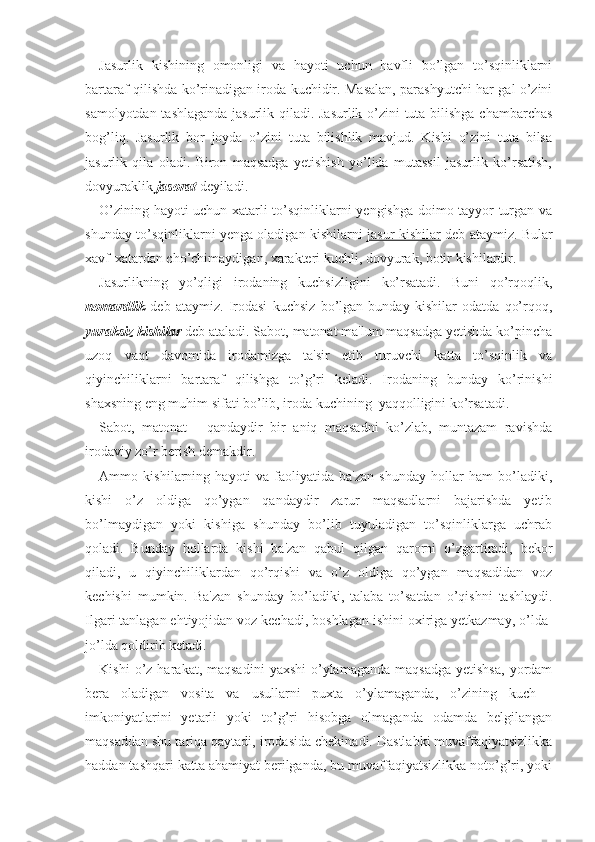 Jasurlik   kishining   omonligi   va   hayoti   uchun   havfli   bo’lgan   to’sqinliklarni
bartaraf qilishda ko’rinadigan iroda kuchidir. Masalan, parashyutchi har gal o’zini
samolyotdan tashlaganda jasurlik qiladi. Jasurlik o’zini tuta bilishga chambarchas
bog’liq.   Jasurlik   bor   joyda   o’zini   tuta   bilishlik   mavjud.   Kishi   o’zini   tuta   bilsa
jasurlik   qila   oladi.   Biron   maqsadga   yetishish   yo’lida   mutassil   jasurlik   ko’rsatish,
dovyuraklik  jasorat  deyiladi. 
O’zining hayoti uchun xatarli to’sqinliklarni yengishga doimo tayyor turgan va
shunday to’sqinliklarni yenga oladigan kishilarni   jasur kishilar   deb ataymiz. Bular
xavf-xatardan cho’chimaydigan, xarakteri kuchli, dovyurak, botir kishilardir.
Jasurlikning   yo’qligi   irodaning   kuchsizligini   ko’rsatadi.   Buni   qo’rqoqlik,
nomardlik   deb   ataymiz.   Irodasi   kuchsiz   bo’lgan   bunday   kishilar   odatda   qo’rqoq,
yuraksiz kishilar  deb ataladi. Sabot, matonat ma'lum maqsadga yetishda ko’pincha
uzoq   vaqt   davomida   irodamizga   ta'sir   etib   turuvchi   katta   to’sqinlik   va
qiyinchiliklarni   bartaraf   qilishga   to’g’ri   keladi.   Irodaning   bunday   ko’rinishi
shaxsning eng muhim sifati bo’lib, iroda kuchining  yaqqolligini ko’rsatadi. 
Sabot,   matonat   -   qandaydir   bir   aniq   maqsadni   ko’zlab,   muntazam   ravishda
irodaviy zo’r berish demakdir. 
Ammo   kishilarning   hayoti   va   faoliyatida   ba'zan   shunday   hollar   ham   bo’ladiki,
kishi   o’z   oldiga   qo’ygan   qandaydir   zarur   maqsadlarni   bajarishda   yetib
bo’lmaydigan   yoki   kishiga   shunday   bo’lib   tuyuladigan   to’sqinliklarga   uchrab
qoladi.   Bunday   hollarda   kishi   ba'zan   qabul   qilgan   qarorni   o’zgartiradi,   bekor
qiladi,   u   qiyinchiliklardan   qo’rqishi   va   o’z   oldiga   qo’ygan   maqsadidan   voz
kechishi   mumkin.   Ba'zan   shunday   bo’ladiki,   talaba   to’satdan   o’qishni   tashlaydi.
Ilgari tanlagan ehtiyojidan voz kechadi, boshlagan ishini oxiriga yetkazmay, o’lda-
jo’lda qoldirib ketadi. 
Kishi   o’z  harakat, maqsadini   yaxshi   o’ylamaganda  maqsadga   yetishsa,  yordam
bera   oladigan   vosita   va   usullarni   puxta   o’ylamaganda,   o’zining   kuch   -
imkoniyatlarini   yetarli   yoki   to’g’ri   hisobga   olmaganda   odamda   belgilangan
maqsaddan shu tariqa qaytadi, irodasida chekinadi. Dastlabki muvaffaqiyatsizlikka
haddan tashqari katta ahamiyat berilganda, bu muvaffaqiyatsizlikka noto’g’ri, yoki 