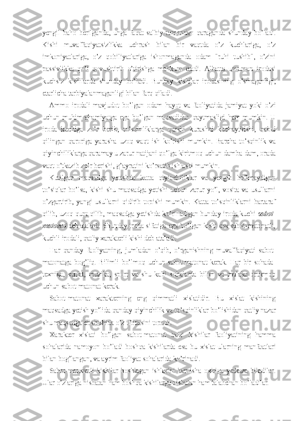 yengil   baho   berilganda,   unga   faqat   salbiy   tomondan   qaraganda   shunday   bo’ladi.
Kishi   muvaffaqiyatsizlikka   uchrash   bilan   bir   vaqtda   o’z   kuchlariga,   o’z
imkoniyatlariga,   o’z   qobiliyatlariga   ishonmaganda   odam   "ruhi   tushib",   o’zini
passivlikka   qo’l   qovushtirib   o’tirishga   mahkum   etadi.   Albatta   umuman   irodasi
kuchsiz   kishilarda   shunday   bo’ladi.   Bunday   kishilar   irodasining   o’smaganligi,
etarlicha tarbiyalanmaganligi bilan farq qiladi. 
Ammo   irodali   mavjudot   bo’lgan   odam   hayot   va   faoliyatida   jamiyat   yoki   o’zi
uchun   muhim   ahamiyatga   ega   bo’lgan   maqsadidan   qaytmasligi   ham   mumkin.   U
iroda   kuchiga   zo’r   berib,   to’sqinliklarga   qarshi   kurashni   kuchaytirishi,   qabul
qilingan   qaroriga   yarasha   uzoq   vaqt   ish   ko’rishi   mumkin.   Barcha   to’sqinlik   va
qiyinchiliklarga qaramay u zarur natijani qo’lga kiritmoq uchun damba-dam, orada
vaqt o’tkazib zo’r berishi, g’ayratini ko’rsatib ishlashi mumkin.
Kutilgan   maqsadga   yetishda   katta   qiyinchiliklar   va   yengib   bo’lmaydigan
to’siqlar   bo’lsa,   kishi   shu   maqsadga   yetishi   uchun   zarur   yo’l,   vosita   va   usullarni
o’zgartirib,   yangi   usullarni   qidirib   topishi   mumkin.   Katta   to’sqinliklarni   bartaraf
qilib, uzoq qunt qilib, maqsadga yetishda ko’rinadigan bunday iroda kuchi   sabot-
matonat   deb ataladi. Shunday iroda sifatiga ega bo’lgan kishi esa sabot-matonatli,
kuchli irodali, qat'iy xarakterli kishi deb ataladi.
Har   qanday   faoliyatning,   jumladan   o’qib,   o’rganishning   muvaffaqiyati   sabot-
matonatga   bog’liq.   Bilimli   bo’lmoq   uchun   sabot-matonat   kerak.   Har   bir   sohada-
texnika,   san'at,   muzika,   sport   va   shu   kabi   sohalarda   bilim   va   malaka   ortirmoq
uchun sabot-matonat kerak.
Sabot-matonat   xarakterning   eng   qimmatli   xislatidir.   Bu   xislat   kishining
maqsadga yetish yo’lida qanday qiyinchilik va to’sqinliklar bo’lishidan qat'iy nazar
shu maqsadga erishishida o’z ifodasini topadi.
Xarakter   xislati   bo’lgan   sabot-matonat   ba'zi   kishilar   faoliyatining   hamma
sohalarida   namoyon   bo’ladi   boshqa   kishilarda   esa   bu   xislat   ularning   manfaatlari
bilan bog’langan, va ayrim faoliyat sohalarida ko’rinadi.
Sabot-matonatli   kishilar   boshlagan   ishlarini   hamisha   oxiriga   yetkaza   biladilar.
Ular o’zlariga nisbatan ham boshqa kishilarga nisbatan ham talabchan bo’ladilar. 