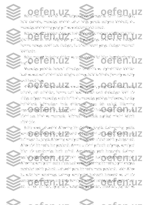 Sabot-matonatli   kishilar   muvaffaqiyatsizlikka   uchraganda   ruhini   tushirmaydi,
balki   aksincha,   maqsadga   erishish   uchun   ishga   yanada   qat'iyroq   kirishadi,   shu
maqsadga erishishning yangi yo’l va vositalarini izlab topadi.
Sabot-matonatli kishilar o’ziga va boshqa kishilarga nisbatan talabchanligi bilan
ajralib   turadilar.   Ular   belgilangan   yo’ldan   yurishlariga   to’sqinlik   qila   oladigan
hamma   narsaga   qarshi   tura   oladigan,   bu   to’sqinliklarni   yenga   oladigan   matonatli
kishilardir.
Sabot-matonat   irodaning   chidam   va   toqat   degan   sifati   bilan   ham   chambarchas
bog’liq.
Maqsadga   yetishda   bartaraf   qilinadigan   to’sqinlik   va   qiyinchiliklar   kishidan
kuch va vaqt sarf qilishni talab etibgina qolmay, balki ko’pincha jismoniy va ruhiy
azob beradi ham.
Kishining   o’z   faoliyatida   ba'zan   sovuq   va   issiqdan,   yomg’ir   va   qordan,   qattiq
toliqish,   och   qolishdan,   hamma   turli   kasalliklardan   azob   chekadigan   kishi   o’z
oldiga qo’ygan maqsadiga sodiq bo’lib shu maqsadga yetishga intilaversa, bunday
intilishlarda   ko’rinadigan   iroda   chidam   va   toqat   deb   ataladi.   Odamning
organizmidagi   yemirilish   jarayonlarini   yengishda   ifodalanadigan   ajoyib   iroda
o’zini   tuta   bilish   va   matonatda     ko’rinadi.   Bu   borada   quyidagi   misolni   keltirib
o’tish joiz.
Sobiq   sovet   uchuvchisi   Alievning   bir   o’zi   havo   jangida   dushmanning     yettita
samolyotiga qarshi mardonavor kurashdi va hammasini urib tushirdi. Kuchlar teng
bo’lmagan bu jangda Alievning samolyotini dushman o’qlari teshib yuborgan edi.
Aliev   o’zi   bir   necha   bor   yaralandi.   Ammo   u   o’zini   yo’qotib   qo’ymay,   samolyoti
bilan   o’z   aerodromiga   borib   qo’ndi.   Aerodromiga   yetib   borguncha   dushman
egallab   olgan   yerlardan   uchib   o’tishi   kerak   edi.   Dushmanning   zenit   to’plari
Alievning samolyotini qattiq o’qqa tutdi va samolyotining bir necha joyini snaryad
parchalari   teshib   yubordi.   Uchuvchi   yana   bir   necha   marta   yaralandi.   Lekin   Aliev
bu   safar   ham   sarosimaga   tushmay   samolyotini   boshqarib   boraverdi   va   uni   o’z
aerodromiga eson-omon qo’ndirdi. Samolyot kabinasi ochilganda uchuvchi o’lgan
edi.   U   ikki   qo’lidan,   oyog’idan,   kuragidan,   yelkasidan,   orqasidan,   jag’idan   va 