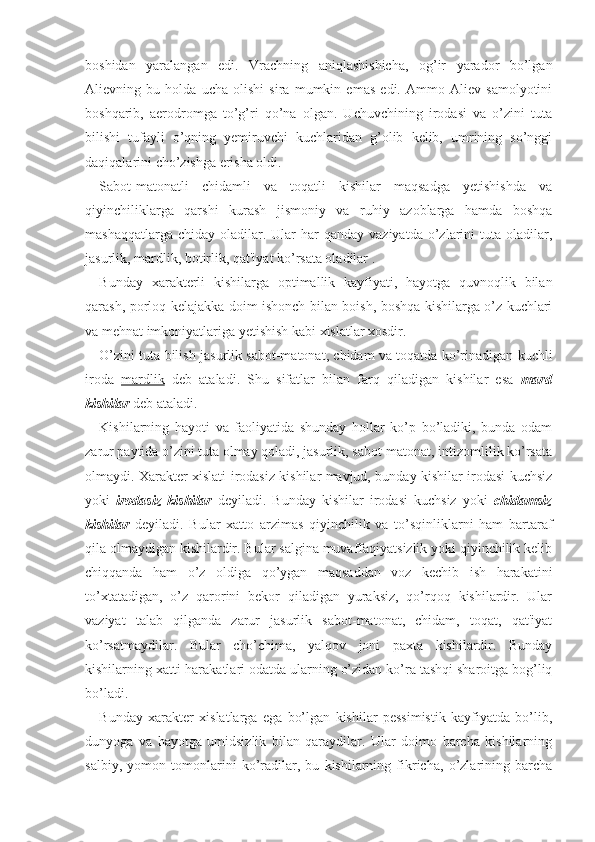 boshidan   yaralangan   edi.   Vrachning   aniqlashishicha,   og’ir   yarador   bo’lgan
Alievning   bu   holda   ucha   olishi   sira   mumkin   emas   edi.   Ammo   Aliev   samolyotini
boshqarib,   aerodromga   to’g’ri   qo’na   olgan.   Uchuvchining   irodasi   va   o’zini   tuta
bilishi   tufayli   o’qning   yemiruvchi   kuchlaridan   g’olib   kelib,   umrining   so’nggi
daqiqalarini cho’zishga erisha oldi.
Sabot-matonatli   chidamli   va   toqatli   kishilar   maqsadga   yetishishda   va
qiyinchiliklarga   qarshi   kurash   jismoniy   va   ruhiy   azoblarga   hamda   boshqa
mashaqqatlarga  chiday  oladilar.  Ular  har  qanday  vaziyatda  o’zlarini   tuta oladilar,
jasurlik, mardlik, botirlik, qat'iyat ko’rsata oladilar .
Bunday   xarakterli   kishilarga   optimallik   kayfiyati,   hayotga   quvnoqlik   bilan
qarash, porloq kelajakka doim ishonch bilan boish, boshqa kishilarga o’z kuchlari
va mehnat imkoniyatlariga yetishish kabi xislatlar xosdir. 
O’zini tuta bilish jasurlik sabot-matonat, chidam va toqatda ko’rinadigan kuchli
iroda   mardlik   deb   ataladi.   Shu   sifatlar   bilan   farq   qiladigan   kishilar   esa   mard
kishilar  deb ataladi. 
Kishilarning   hayoti   va   faoliyatida   shunday   hollar   ko’p   bo’ladiki,   bunda   odam
zarur paytida o’zini tuta olmay qoladi, jasurlik, sabot-matonat, intizomlilik ko’rsata
olmaydi. Xarakter xislati irodasiz kishilar mavjud, bunday kishilar irodasi kuchsiz
yoki   irodasiz   kishilar   deyiladi.   Bunday   kishilar   irodasi   kuchsiz   yoki   chidamsiz
kishilar   deyiladi.   Bular   xatto   arzimas   qiyinchilik   va   to’sqinliklarni   ham   bartaraf
qila olmaydigan kishilardir. Bular salgina muvaffaqiyatsizlik yoki qiyinchilik kelib
chiqqanda   ham   o’z   oldiga   qo’ygan   maqsaddan   voz   kechib   ish   harakatini
to’xtatadigan,   o’z   qarorini   bekor   qiladigan   yuraksiz,   qo’rqoq   kishilardir.   Ular
vaziyat   talab   qilganda   zarur   jasurlik   sabot-matonat,   chidam,   toqat,   qat'iyat
ko’rsatmaydilar.   Bular   cho’chima,   yalqov   joni   paxta   kishilardir.   Bunday
kishilarning xatti-harakatlari odatda ularning o’zidan ko’ra tashqi sharoitga bog’liq
bo’ladi.
Bunday   xarakter   xislatlarga   ega   bo’lgan   kishilar   pessimistik   kayfiyatda   bo’lib,
dunyoga   va   hayotga   umidsizlik   bilan   qaraydilar.   Ular   doimo   barcha   kishilarning
salbiy,   yomon   tomonlarini   ko’radilar,   bu   kishilarning   fikricha,   o’zlarining   barcha 