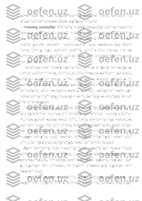 kamchiliklari   va   muvaffaqiyatsizliklarining   sababchisi   boshqa   kishilardir.   Bu
xildagi ba'zi kishilar passiv beparvo kayfiyatda bo’ladilar.
Irodaning   mustaqilligi .   Kishilaring   irodaviy   harakatlariga   ularning   mustaqillik
darajasiga qarab ham baho beriladi. Irodaviy harakatlarning mustaqilligi kishining
avvalo   tashabbuskorligida   ko’riladi.   Tashabbuskorlik   biror   bir   ishni   shaxsan
boshlab   yuborish   demakdir.   Tashabbuskorlik   odatda   tevarak-atrofdagi   sharoit
hamda   ijtimoiy   hayot   talablarini   epchillik,   mohirlik   bilan   hisobga   olish   va
ko’pincha   kelajakni,   yangilikni   oldindan   ko’ra   bilish   qobiliyati   bilan   bir   vaqtda
namoyon bo’ladi.
Tashabbuskor   kishi   shaxsiy   hayotida   ham,   ijtimoiy   faoliyatida   ham   vaziyat   va
turmush talablarini hisobga ola biladi, shu bilan bir vaqtda vazifalarni ilgari suradi,
qo’yilgan   vazifalarni   amalga   oshirish   uchun   yo’l   va   vositalari   tanlaydi   va   bu
vazifalarni   hal   etishda   faol   ishtirok   etadi.   Mustaqillik   qilinilmagan   va   qilinilgan
ish-harakatlar   uchun   javobgarlik   sezishda   ko’rinadi.   Javobgarlikni   sezish   ayni
harakatlarning   to’g’riligiga,   maqsadga   muvofiq   ekanligiga   va   zarurligiga   ishonch
hosil qilish demakdir.
Irodaning   mustaqilligi   yana   boshqa   kishilarning   fikr,   maslahat   va   takliflarini
tanqidiy   ko’z   bilan   mulohaza   qilib   chiqishda   ham   ko’rinadi.   Tanqidiy   ko’z   bilan
mulohaza   yuritish   xarakter   xislati   bo’lib,   boshqa   kishilarning   birga   maslahat   va
takliflarini   diqqat   bilan   tahlil   qilishda   ko’rinadi,   xarakterning   shu   xislati   bo’lgan
kishi   boshqa   kishilarning   fikr   va   maslahatlariga   e'tibor   bilan   quloq   soladi,   ularga
muayyan   tamoyillar   nuqtai   nazaridan   baho   beradi,   ijobiy   foydali   narsani   qabul
qilib undan foydalanadi, salbiy befoyda narsani dalillar bilan rad etadi.
Ayrim   kishilarning   iroda   mustaqilligi   ba'zan   qaysarlik   kabi   maxsus   holatda
ko’rinadi.   Bu   holat   shundan   iboratki,   odam   boshqa   kishilarning   aytgan   hamma
gaplariga,   maslahat,   iltimoslariga   qarshilik   ko’rsatadi.   qaysarlik   qilayotgan   odam
yo   buyurilgan   ishni   qilmasdan,   o’z   bilganini   qilaveradi   yoki   buyurilgan   ishni
teskarisini qiladi.
Intizomlilik   -   xarakter   xislati   bo’lib,   jamiyat   talablariga   ongli   ravishda   o’z
ixtiyori   bilan   bo’ysina   bilishda   ko’rinadi.   Intizomlilik,   jumladan,   belgilangan 