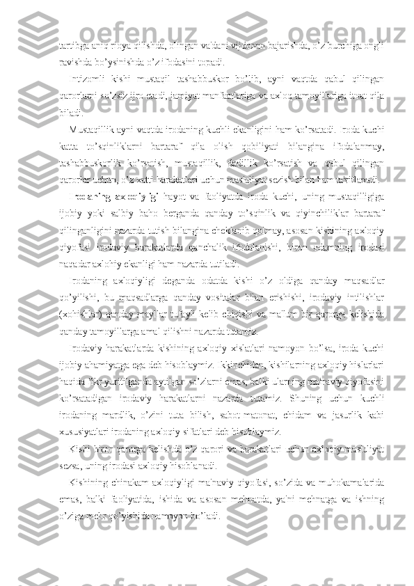 tartibga aniq rioya qilishda, olingan va'dani vijdonan bajarishda, o’z burchiga ongli
ravishda bo’ysinishda o’z ifodasini topadi.
Intizomli   kishi   mustaqil   tashabbuskor   bo’lib,   ayni   vaqtda   qabul   qilingan
qarorlarni so’zsiz ijro etadi, jamiyat manfaatlariga va axloq tamoyillariga itoat qila
biladi.
Mustaqillik ayni vaqtda irodaning kuchli ekanligini ham ko’rsatadi. Iroda kuchi
katta   to’sqinliklarni   bartaraf   qila   olish   qobiliyati   bilangina   ifodalanmay,
tashabbuskorlik   ko’rsatish,   mustaqillik,   dadillik   ko’rsatish   va   qabul   qilingan
qarorlar uchun, o’z xatti-harakatlari uchun mas'uliyat sezish bilan ham ta'riflanadi.
Irodaning   axloqiyligi   hayot   va   faoliyatda   iroda   kuchi,   uning   mustaqilligiga
ijobiy   yoki   salbiy   baho   berganda   qanday   to’sqinlik   va   qiyinchiliklar   bartaraf
qilinganligini nazarda tutish bilangina cheklanib qolmay, asosan kishining axloqiy
qiyofasi   irodaviy   harakatlarda   qanchalik   ifodalanishi,   biron   odamning   irodasi
naqadar axlohiy ekanligi ham nazarda tutiladi. 
Irodaning   axloqiyligi   deganda   odatda   kishi   o’z   oldiga   qanday   maqsadlar
qo’yilishi,   bu   maqsadlarga   qanday   vositalar   bilan   erishishi,   irodaviy   intilishlar
(xohishlar)   qanday  mayllar   tufayli   kelib  chiqishi   va   ma'lum   bir   qarorga  kelishida
qanday tamoyillarga amal qilishni nazarda tutamiz.
Irodaviy   harakatlarda   kishining   axloqiy   xislatlari   namoyon   bo’lsa,   iroda   kuchi
ijobiy ahamiyatga ega deb hisoblaymiz. Ikkinchidan, kishilarning axloqiy hislarlari
haqida fikr yuritilganda aytilgan so’zlarni emas, balki ularning ma'naviy qiyofasini
ko’rsatadigan   irodaviy   harakatlarni   nazarda   tutamiz.   Shuning   uchun   kuchli
irodaning   mardlik,   o’zini   tuta   bilish,   sabot-matonat,   chidam   va   jasurlik   kabi
xususiyatlari irodaning axloqiy sifatlari deb hisoblaymiz. 
Kishi  biror  qarorga kelishda o’z qarori  va  harakatlari  uchun axloqiy mas'uliyat
sezsa, uning irodasi axloqiy hisoblanadi. 
Kishining   chinakam   axloqiyligi   ma'naviy   qiyofasi,   so’zida   va   muhokamalarida
emas,   balki   faoliyatida,   ishida   va   asosan   mehnatda,   ya'ni   mehnatga   va   ishning
o’ziga mehr qo’yishida namoyon bo’ladi.  