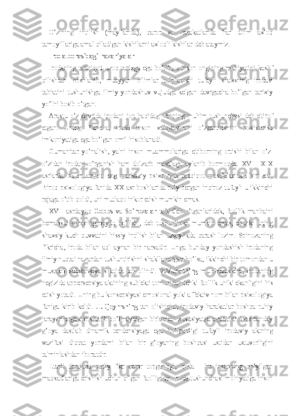 O’zining   intilish   (mayllarida),   qaror   va   harakatlarida   har   doim   axloq
tamoyillariga amal qiladigan kishilarni axloqli kishilar deb ataymiz. 
Iroda borasidagi nazariyalar
Irodaning tadqiqoti  uzoq tarixga ega bo’lib, u inson ongining mohiyatini  kashf
qilishdan   boshlanib,   muayyan   bilimlar   to’planishi   tufayli   shaxsning   irodasi
tabiatini   tushunishga   ilmiy   yondashuv   vujudga   kelgan   davrgacha   bo’lgan   tarixiy
yo’lni bosib o’tgan. 
Arastu  o’z davrida  irodani  jon haqidagi  fanning muhim  tushunchasi  deb e'tirof
etgan.   Uning   fikricha,   iroda   inson   xulq-atvorini   o’zgartirishini   boshqarish
imkoniyatiga ega bo’lgan omil hisoblanadi. 
Gumanitar   yo’nalish,   ya'ni   inson   muammolariga   e'tiborning   ortishi   bilan   o’z-
o’zidan   irodani   o’rganish   ham   dolzarb   masalaga   aylanib   bormoqda.   XVIII-XIX
asrlarda   bu   muammo   eng   markaziy   psixologik   tadqiqot   masalalaridan   biri   edi.
Biroq psixologiya fanida XX asr boshlarida ro’y bergan inqiroz tufayli u ikkinchi
rejaga o’tib qoldi, uni mutlaqo inkor etish mumkin emas. 
XVII   asrdayoq   Gobbs   va   Spinozalar   ta'kidlab   o’tganlaridek,   faollik   manbaini
bemahsul   sohaning   paydo   bo’lishi,   deb   tushuntirish   mumkin   emas,   chunki   uning
shaxsiy   kuch-quvvatini   hissiy   intilish   bilan   uzviylikda   qarash   lozim.   Spinozaning
fikricha,   iroda   bilan   aql   aynan   bir   narsadir.   Unga   bunday   yondashish   irodaning
ilmiy nuqtai nazardan tushuntirishni shakllantirgan bo’lsa, ikkinchi bir tomondan u
mustaqil   substansiya   sifatida   tan   olindi.   V.Vundtning   mulohazasicha,   irodaning
negizida appersepsiya aktining sub'ekti tomonidan ichki faollik uniki ekanligini his
etish yotadi. Uning bu konsepsiyasi emosional yoki affektiv nom bilan psixologiya
faniga   kirib   keldi.   U.Djeymsning   tan   olishicha,   irodaviy   harakatlar   boshqa   ruhiy
jarayonlarga qorishtirib bo’lmaydigan birlamchi xususiyatga egadirlar. Har qanday
g’oya   dastlab   dinamik   tendensiyaga   ega   bo’lganligi   tufayli   irodaviy   aktning
vazifasi   diqqat   yordami   bilan   bir   g’oyaning   boshqasi   ustidan   ustuvorligini
ta'minlashdan iboratdir.
Etarli   darajada   qat'iy   fikr   qaror   topganligi,   iroda   -   bu   insonning   qo’yilgan
maqsadlariga erishish uchun qilgan faolligidir. Iroda tushunchasi mohiyatiga inson 