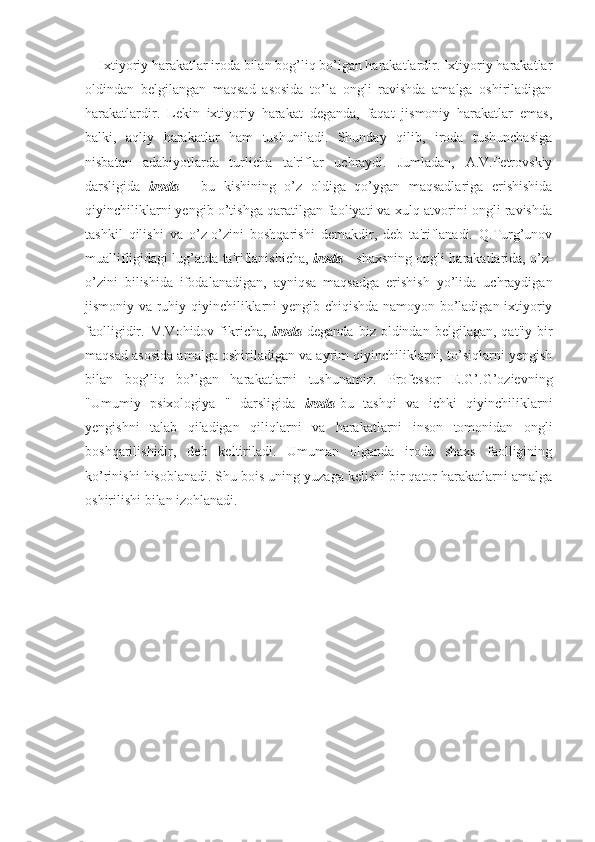 Ixtiyoriy harakatlar iroda bilan bog’liq bo’lgan harakatlardir. Ixtiyoriy harakatlar
oldindan   belgilangan   maqsad   asosida   to’la   ongli   ravishda   amalga   oshiriladigan
harakatlardir.   Lekin   ixtiyoriy   harakat   deganda,   faqat   jismoniy   harakatlar   emas,
balki,   aqliy   harakatlar   ham   tushuniladi.   Shunday   qilib,   iroda   tushunchasiga
nisbatan   adabiyotlarda   turlicha   ta'riflar   uchraydi.   Jumladan,   A.V.Petrovskiy
darsligida   iroda   -   bu   kishining   o’z   oldiga   qo’ygan   maqsadlariga   erishishida
qiyinchiliklarni yengib o’tishga qaratilgan faoliyati va xulq-atvorini ongli ravishda
tashkil   qilishi   va   o’z-o’zini   boshqarishi   demakdir,   deb   ta'riflanadi.   Q.Turg’unov
muallifligidagi lug’atda ta'riflanishicha,   iroda  - shaxsning ongli harakatlarida, o’z-
o’zini   bilishida   ifodalanadigan,   ayniqsa   maqsadga   erishish   yo’lida   uchraydigan
jismoniy va ruhiy qiyinchiliklarni yengib chiqishda namoyon bo’ladigan ixtiyoriy
faolligidir.  M.Vohidov  fikricha,   iroda   deganda  biz  oldindan  belgilagan,   qat'iy  bir
maqsad asosida amalga oshiriladigan va ayrim qiyinchiliklarni, to’siqlarni yengish
bilan   bog’liq   bo’lgan   harakatlarni   tushunamiz.   Professor   E.G’.G’ozievning
"Umumiy   psixologiya   "   darsligida   iroda -bu   tashqi   va   ichki   qiyinchiliklarni
yengishni   talab   qiladigan   qiliqlarni   va   harakatlarni   inson   tomonidan   ongli
boshqarilishidir,   deb   keltiriladi.   Umuman   olganda   iroda   shaxs   faolligining
ko’rinishi hisoblanadi. Shu bois uning yuzaga kelishi bir qator harakatlarni amalga
oshirilishi bilan izohlanadi. 