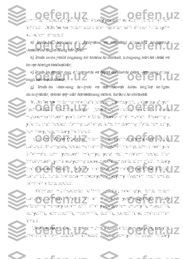 tomonidan maqsad g’o’ya olish kabi shaxsiy gavdasini va xulqini idora qilish ham
kiritiladi.   I.V.Selivanov   irodani  tadqiq etish  negizidan kelib chiqqan holda  ayrim
xulosalarni  chiqaradi:
a)   iroda -bu   shaxsning   o’z   faoliyatini   va   olamdagi   o’zini-o’zi   boshqarish
shakllarini anglashning tavsifidir;
b ) iroda -inson yaxlit ongining bir tomoni hisoblanib, u ongning barcha shakl va
bosqichlariga taalluqlidir;
v ) iroda -bu amaliy ong, o’zgaruvchi va qayta quriluvchi olam, shaxsning o’zini
ongli idora qilishlikdir;
g )   iroda -bu   shaxsning   hissiyoti   va   aql-zakovati   bilan   bog’liq   bo’lgan
xususiyatidir, ammo qaysidir harakatining motivi, turtkisi hisoblanadi.
V.I.Selivanov   irodaning   psixologik   jabhalarini   yoritayotib,   u   shunday   g’oyani
ilgari   suradi,   insonning   ongini   jarayonlar,   holatlar,   xislatlarni   o’zida
mujassamlashtiruvchi   yaxlit   tizim   sifatida   tasavvur   qilish   mumkin.   Shaxsning   u
yoki   bu   ongli   harakati   o’zining   tuzilishiga   ko’ra   bir   davrning   o’zida   ham   aqliy,
ham hissiy, ham irodaviy hisoblanadi. 
Tadqiqotchi   V.I.Ivannikov   esa irodani motivatsiyaning ixtiyoriy shakli sifatida
tushunadi. Shuningdek, harakat ma'nosining o’zgarishi hisobiga tarmoqlovchi yoki
qo’shimcha   turini   yaratuvchi   imkoniyat   yangi   real   motivlarni   harakat   bilan
birlashtiruvchi, yoinki vaziyatning tasavvur motivi tariqasida talqin qiladi. Irodaviy
boshqaruv   esa   harakatni   "ixtiyoriy   boshqaruv   ko’rinishlarining   bittasi   sifatida"
tushuniladi,   bunda   boshqaruv   motivatsiyaning   ixtiyoriy   o’zgarishi   orqali   amalga
oshirilishi sifatida qaraladi. 
Keltirilgan   mulohazalardan   ko’rinib   turibdiki,   psixologiya   fanida   irodani
tushunish,   ta'riflash   bo’yicha   bir   xil   munosabat   yaratilmaganday,   irodaviy
sifatlarning   ma'naviy   asosini   tahlil   qilish   yuzasidan   ham   umumiylik,   mustaqillik,
qat'iyatlilik,   sabr-toqatlilik,   intizomlilik,   dadillik,   jasoratlilik   va   tirishqoqlilikni
kiritadi.
P.M.Yakobson   bo’lsa,  irodaning  muhim  sifatlari  sifatida mustaqillik, qat'iylik,
tirishqoqlik   o’zini   uddalashni   ko’rsatadi.   Insonda   namoyon   bo’ladigan   irodaviy 