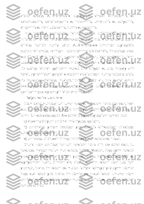 sifatlar   sarasiga   A.I.Shcherbakov   quyidagilarni   kiritadi:   sobitqadamlik   va
tashabbuskorlik,   tashkillashganlik   va   intizomlilik,   urinchoqlik   va   qat'iyatlilik,
chidamlilik va o’zini uddalashlik, botirlik va jasoratlilik.
Iroda   borasidagi   tadqiqotlarda   "ishonch"   atamasi   qo’llanilishi   kamdan-kam
hollarda   qo’llaniladi.   Shunga   qaramasdan   ishonch,   iroda   sifati   tariqasida   tadqiq
etilishga   haqlidir.   Buning   uchun   A.I.Shcherbakov   tomonidan   quyidagicha
tadqiqot ishi amalga oshirilgan. Tadqiqotchining ta'kidlashicha, bir talabaga qisqa
vaqt   (fursat)   ichida   insititutni     tugatish   taklif   qilingan,   lekin   sinaluvchi   bu   ishni
uddasidan chiqa olmaslikni oshkora bildirgan. Shundan so’ng tadqiqotchi talabada
o’z   kuchiga   ishonch   uyg’otishni   maqsad   qilib   qo’ygan   va   unda   irodaviy   zo’r
berish, qiyinchiliklarni yengish vositalarini shakllantirgan. Buning natijasida talaba
o’z   maqsadiga   erishishga   musharraf   bo’lgan.   Xuddi   shu   bois   hozirgi   zamon
psixologiyasining   irodaga   oid   nazariyasi   zaifligi   tufayli   irodaviy   sifatlarni
tasniflashning asosiy tamoyili ishlab chiqilmagandir. 
Hissiyot haqida tushuncha
Odam  tashqi  muhitdagi   turli-tuman narsa  va  hodisalarni  idrok qilar   ekan, hech
vaqt   bu   narsalarga   batamom   befarq   bo’lmaydi.   Odamning   aks   ettirish   jarayoni
doimo faol xarakterga egadir. Aks ettirish jarayoni quyidagilarni qamrab oladi:
a) shaxsning ehtiyojni qondirish imkoniyatiga egaligini;
b)   qondirishga   yordam   beradigan   yoki   qarshilik   ko’rsatadigan   ob'ektlarga
sub'ekt sifatida qatnashishi; 
v) uni harakat qildiruvchi bilimga intiltiruvchi munosabatlar va hokazo.
Chunki   odam   atrofidagi   har   turli   narsalarni   idrok   qilib   aks   ettirar   ekan,   bu
narsalarga   nisbatan   ma'lum   munosabatda   bo’ladi.   Masalan,   bizga   ayrim   narsalar
yoqsa,   ya'ni   kayfiyatimizni   ko’tarib   yuborsa,   boshqa   bir   narsalar   yoqmaydi   va
kayfiyatimizni   buzib,   dilimizni   xira   qiladi.   Ba'zi   bir   ovqatni   odam   juda   ham
yoqtiradi,   boshqa   bir   ovqatni   esa   mutlaqo   ko’rgisi   kelmaydi   yoki   ayrim   odamlar
bizga   xush   keladi   yoki   boshqa   bir   odamlar   esa   noxush   keladi.   Umuman   odam
atrofidagi hamma narsalarga nisbatan munosabatda bo’ladi va uning munosabatlari
ham aks ettiriladi. 