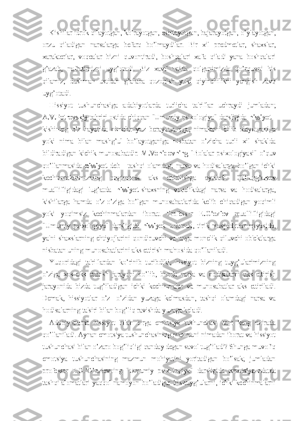 Kishilar idrok qilayotgan, ko’rayotgan, eshitayotgan, bajarayotgan, o’ylayotgan,
orzu   qiladigan   narsalarga   befarq   bo’lmaydilar.   Bir   xil   predmetlar,   shaxslar,
xarakterlar,   voqealar   bizni   quvontiradi,   boshqalari   xafa   qiladi   yana   boshqalari
g’azab,   nafratimizni   uyg’otadi.   Biz   xavf   ostida   qolganimizda   qo’rquvni   his
qilamiz,   dushman   ustidan   g’alaba   qozonish   yoki   qiyinchilikni   yengish   zavq
uyg’otadi. 
Hissiyot   tushunchasiga   adabiyotlarda   turlicha   ta'riflar   uchraydi   jumladan;
A.V.Petrovskiy  tahriri ostida chiqqan "Umumiy psixologiya" darsligida  hissiyot   -
kishining   o’z   hayotida   nimalar   yuz   berayotganiga,   nimalarni   bilib   olayotganiga
yoki   nima   bilan   mashg’ul   bo’layotganiga   nisbatan   o’zicha   turli   xil   shaklda
bildiradigan   kichik   munosabatdir.   M.Vohidovning   "Bolalar   psixologiyasi"   o’quv
qo’llanmasida   hissiyot   deb   -   tashqi   olamdagi   narsa   va   hodisalarga   bo’lgan   ichki
kechinmalarimizning   ongimizda   aks   ettirilishga   aytiladi.   Q.Turg’unov
muallifligidagi   lug’atda   hissiyot- shaxsning   voqelikdagi   narsa   va   hodisalarga,
kishilarga   hamda   o’z-o’ziga   bo’lgan   munosabatlarida   kelib   chiqadigan   yoqimli
yoki   yoqimsiz   kechinmalardan   iborat.   Professor   E.G’oziev   muallifligidagi
"Umumiy   psixologiya"   darsligida   hissiyot-   odamda,   tirik   mavjudotlar   miyasida,
ya'ni   shaxslarning   ehtiyojlarini   qondiruvchi   va   unga  monelik   qiluvchi   ob'ektlarga
nisbatan uning munosabatlarini aks ettirish ma'nosida qo’llaniladi.
Yuqoridagi   ta'riflardan   ko’rinib   turibdiki,   hissiyot   bizning   tuyg’ularimizning
o’ziga   xos   aks   ettirish   jarayoni   bo’lib,   bunda   narsa   va   hodisalarni   aks   ettirish
jarayonida   bizda   tug’iladigan   ichki   kechinmalar   va   munosabatlar   aks   ettiriladi.
Demak,   hissiyotlar   o’z-   o’zidan   yuzaga   kelmasdan,   tashqi   olamdagi   narsa   va
hodisalarning ta'siri bilan bog’liq ravishda yuzaga keladi.
Adabiyotlarda   hissiyot   bilan   birga   emotsiya   tushunchasi   ham   keng   doirada
qo’llaniladi. Aynan emotsiya tushunchasining mazmuni nimadan iborat va hissiyot
tushunchasi bilan o’zaro bog’liqligi qanday degan savol tug’iladi? Shunga muvofiq
emotsiya   tushunchasining   mazmun   mohiyatini   yoritadigan   bo’lsak;   jumladan
professor   E.G. ’ G’ozievning   "Umumiy   psixologiya"   darsligida   emotsiya- odatda
tashqi alomatlari yaqqol namoyon bo’ladigan his-tuyg’ularni, ichki kechinmalarni 