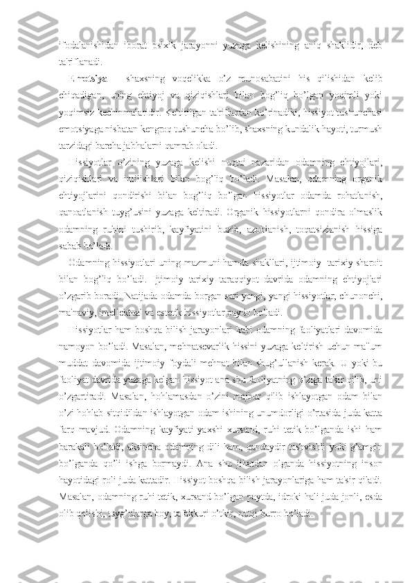 ifodalanishidan   iborat   psixik   jarayonni   yuzaga   kelishining   aniq   shaklidir,   deb
ta'riflanadi.
Emotsiya   -   shaxsning   voqelikka   o’z   munosabatini   his   qilishidan   kelib
chiqadigan,   uning   ehtiyoj   va   qiziqishlari   bilan   bog’liq   bo’lgan   yoqimli   yoki
yoqimsiz kechinmalaridir. Keltirilgan ta'riflardan ko’rinadiki, hissiyot tushunchasi
emotsiyaga nisbatan kengroq tushuncha bo’lib, shaxsning kundalik hayoti, turmush
tarzidagi barcha jabhalarni qamrab oladi.
Hissiyotlar   o’zining   yuzaga   kelishi   nuqtai   nazaridan   odamning   ehtiyojlari,
qiziqishlari   va   intilishlari   bilan   bog’liq   bo’ladi.   Masalan,   odamning   organik
ehtiyojlarini   qondirishi   bilan   bog’liq   bo’lgan   hissiyotlar   odamda   rohatlanish,
qanoatlanish   tuyg’usini   yuzaga   keltiradi.   Organik   hissiyotlarni   qondira   olmaslik
odamning   ruhini   tushirib,   kayfiyatini   buzib,   azoblanish,   toqatsizlanish   hissiga
sabab bo’ladi.
Odamning hissiyotlari uning mazmuni hamda shakllari, ijtimoiy- tarixiy sharoit
bilan   bog’liq   bo’ladi.   Ijtimoiy   tarixiy   taraqqiyot   davrida   odamning   ehtiyojlari
o’zgarib boradi. Natijada odamda borgan sari yangi, yangi hissiyotlar, chunonchi,
ma'naviy, intellektual va estetik hissiyotlar paydo bo’ladi. 
Hissiyotlar   ham  boshqa   bilish  jarayonlari  kabi   odamning faoliyatlari  davomida
namoyon bo’ladi. Masalan,  mehnatsevarlik hissini  yuzaga keltirish uchun ma'lum
muddat   davomida   ijtimoiy   foydali   mehnat   bilan   shug’ullanish   kerak.   U   yoki   bu
faoliyat davrida yuzaga kelgan hissiyot ana shu faoliyatning o’ziga ta'sir qilib, uni
o’zgartiradi.   Masalan,   hohlamasdan   o’zini   majbur   qilib   ishlayotgan   odam   bilan
o’zi hohlab sitqidildan ishlayotgan odam ishining unumdorligi o’rtasida juda katta
farq   mavjud.   Odamning   kayfiyati   yaxshi   xursand,   ruhi   tetik   bo’lganda   ishi   ham
barakali   bo’ladi,   aksincha   odamning   dili   ham,   qandaydir   tashvishli   yoki   g’amgin
bo’lganda   qo’li   ishga   bormaydi.   Ana   shu   jihatdan   olganda   hissiyotning   inson
hayotidagi roli juda kattadir. Hissiyot boshqa bilish jarayonlariga ham ta'sir qiladi.
Masalan, odamning ruhi tetik, xursand bo’lgan paytda, idroki hali juda jonli, esda
olib qolishi, tuyg’ularga boy, tafakkuri o’tkir, nutqi burro bo’ladi.  