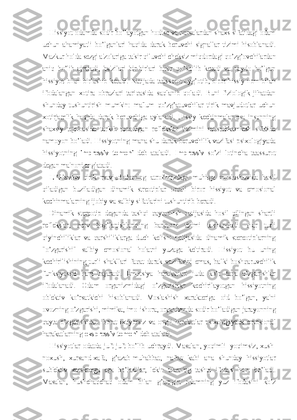 Hissiyot odamda sodir bo’layotgan hodisa va narsalardan shaxs sifatidagi odam
uchun   ahamiyatli   bo’lganlari   haqida   darak   beruvchi   signallar   tizimi   hisoblanadi.
Mazkur holda sezgi a'zolariga ta'sir qiluvchi cheksiz miqdordagi qo’zg’ovchilardan
aniq   bo’lib   ajraladi,   ba'zilari   bir-birlari   bilan   qo’shilib   ketadi   va   paydo   bo’lgan
hissiyot  bilan birlashib ketadi. Natijada taassurot  uyg’otib, biror hissiy  nom bilan
ifodalangan   xotira   obrazlari   tariqasida   saqlanib   qoladi.   Buni   fiziologik   jihatdan
shunday   tushuntirish   mumkin:   ma'lum   qo’zg’atuvchilar   tirik   mavjudotlar   uchun
xotirjamlik   haqida   darak   beruvchiga   aylanadi.   Hissiy   kechinmalar   esa   insonning
shaxsiy   tajribasida   tarkib   topadigan   reflekslar   tizimini   mustahkamlash   sifatida
namoyon bo’ladi. Hissiyotning mana shu darak beruvchilik vazifasi psixologiyada
hissiyotning   impressiv   tomoni   deb   ataladi.   Impressiv   so’zi   lotincha   taassurot
degan ma'noni anglatadi. 
I.P.Pavlov   tirik   mavjudotlarning   atrofimizdagi   muhitga   moslashuvida   hosil
qiladigan   buziladigan   dinamik   streotiplar   orqali   biror   hissiyot   va   emosional
kechinmalarning ijobiy va salbiy sifatlarini tushuntirib beradi. 
Dinamik   stereotip   deganda   tashqi   qaytarilish   natijasida   hosil   qilingan   shartli
reflekslar,   nerv   bog’lanishlarining   barqaror   tizimi   tushuniladi.   Har   turli
qiyinchiliklar   va   qarshiliklarga   duch   kelishi   natijasida   dinamik   stereotiplarning
"o’zgarishi"   salbiy   emosional   holatni   yuzaga   keltiradi.   Hissiyot   bu   uning
kechirilishining   turli   shakllari   faqat   darak   vazifasini   emas,   balki   boshqaruvchilik
funksiyasini   ham   bajaradi.   Emotsiya   harakatlari   juda   ko’p   tana   o’zgarishlar
ifodalanadi.   Odam   organizmidagi   o’zgarishlar   kechirilayotgan   hissiyotning
ob'ektiv   ko’rsatkichi   hisoblanadi.   Moslashish   xarakteriga   oid   bo’lgan,   ya'ni
ovozning o’zgarishi, mimika, imo-ishora, organizmda sodir bo’ladigan jarayonning
qayta   o’zgarishidan   iborat   ixtiyorsiz   va   ongli   harakatlar   psixologiyada   emosional
harakatlarning  ekspressiv tomoni  deb ataladi. 
Hissiyotlar  odatda   juft-juft   bo’lib  uchraydi.  Masalan,   yoqimli-   yoqimsiz,  xush-
noxush,   xursand-xafa,   g’azab-muhabbat,   nafrat   kabi   ana   shunday   hissiyotlar
sub'ektiv   xarakterga   ega   bo’ladilar,   lekin   ularning   tashqi   ifodasi   ham   bo’ladi.
Masalan,   hushchaqchaq   odam   bilan   g’amgin   odamning   yuz   ifodasini   ko’z 