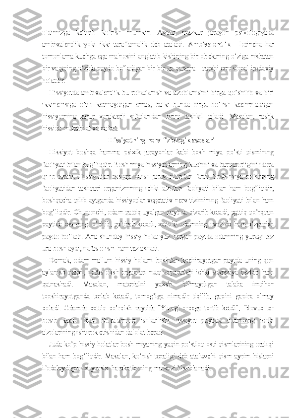 oldimizga   keltirib   ko’rish   mumkin.   Aynan   mazkur   jarayon   psixologiyada
ambivalentlik   yoki   ikki   taraflamalik   deb   ataladi.   Ambivalentlik   -   lotincha   har
tomonlama kuchga ega ma'nosini anglatib kishining bir ob'ektning o’ziga nisbatan
bir vaqtning o’zida paydo bo’ladigan bir-biriga qarama - qarshi emosional irodaviy
holatdir.
Hissiyotda   ambivalentlik  bu  rohatlanish   va  azoblanishni   birga   qo’shilib  va   biri
ikkinchisiga   o’tib   ketmaydigan   emas,   balki   bunda   birga   bo’lish   kechiriladigan
hissiyotning   zarur   xarakterli   sifatlaridan   birini   tashkil   qiladi.   Masalan,   rashk
hissida muhabbat va nafrat.
Hissiyotning nerv-fiziologik asoslari
Hissiyot   boshqa   hamma   psixik   jarayonlar   kabi   bosh   miya   po’sti   qismining
faoliyati bilan bog’liqdir. Bosh miya hissiyotlarning kuchini va barqarorligini idora
qilib   turadi.   Hissiyotlar   boshqa   bilish   jarayonlaridan   farqli   bosh   miya   po’stining
faoliyatidan   tashqari   organizmning   ichki   a'zolari   faoliyati   bilan   ham   bog’liqdir,
boshqacha qilib aytganda hissiyotlar vegetativ nerv tizimining faoliyati bilan ham
bog’liqdir. Chunonchi, odam qattiq uyalgan paytida qizarib ketadi, qattiq qo’rqqan
paytida esa rangi o’chib, qaltirab ketadi, xattoki odamning ovozida ham o’zgarish
paydo  bo’ladi.   Ana  shunday   hissiy   holat   yuz   bergan  paytda   odamning   yuragi   tez
ura boshlaydi, nafas olishi ham tezlashadi. 
Demak,   odam   ma'lum   hissiy   holatni   boshdan   kechirayotgan   paytda   uning   qon
aylanish   tizimi,  nafas   olish   organlari   nutq  apparatlari   ichki   sekresiya   bezlari   ham
qatnashadi.   Masalan,   materialni   yaxshi   bilmaydigan   talaba   imtihon
topshirayotganda   terlab   ketadi,   tomog’iga   nimadir   tiqilib,   gapini   gapira   olmay
qoladi.   Odamda   qattiq   qo’rqish   paytida   "Yuragi   orqaga   tortib   ketdi",   "Sovuq   ter
bosib   ketdi"   kabi   iboralarning   ishlatilishi   hissiyot   paytida   odamning   ichki
a'zolarining ishtirok etishidan dalolat beradi.
Juda ko’p hissiy holatlar bosh miyaning yaqin po’stloq osti qismlarining oraliqi
bilan  ham   bog’liqdir.  Masalan,  ko’rish   tepaligi   deb  ataluvchi  qism   ayrim  hislarni
ifodalaydigan ixtiyorsiz  harakatlarning markazi hisoblanadi.  