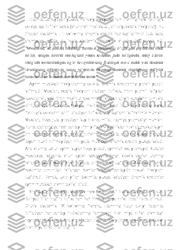 Odamda uchraydigan yuksak ma'naviy hissiyotlar  ham o’zining nerv-fiziologik
asosiga ega bo’lishi kerak (chunonchi intellektual, ahloqiy, estetik hissiyotlar). Bu
jihatdan   akademik   I.P.Pavlovning   dinamik   streotip   haqidagi   ta'limoti   juda   katta
ahamiyatga   egadir.   Bu   haqda   akademik   I.P.Pavlov   shunday   deb   yozgan   edi:
"Menimcha,   ko’pincha   odatdagi   turmush   tartibining   o’zgargan   paytlarida   odat
bo’lib,   qolgan   birorta   mashg’ulot   yaqin   kishidan   judo   bo’lganda,   aqliy   iztirob
chog’ida   kechiriladigan   og’ir   hissiyotlarning   fiziologik   asosi   xuddi   eski   dinamik
streotipning   o’zgarishi,   uning   yo’qolishi   va   yangi   dinamik   streotipning   qat'iylik
bilan hosil bo’lishidan iborat bo’lsa kerak".
Ayrim   murakkab   hissiyotlarning   asosida   dinamik   streotipning   yotishi   yaqqol
ko’rinadi.   Masalan,   estetik   hissiyotni   oladigan   bo’lsak,   biron   yoqimli   ko’ydan
lazzatlanish,   yoki   biron   mashhur   rassomning   ishlagan   ajoyib   suratlarini   tomosha
qilib,   rohatlanish   estetik   hissiyot   hisoblanadi.   Agar   bu   hissiyotlarning   nerv-
fiziologik   asoslarini   tahlil   qiladigan   bo’lsak,   quyidagilarni   ko’rishimiz   mumkin.
Masalan,   bizga   juda   yoqadigan   kuy   boshqa   millat   odamiga   yoqmasligi   mumkin.
Bunda ajablanishga hech qanday o’rin yo’q. Biz yoshlikdan boshlab mazkur kuyni
bir   necha   yuz   marotalab   eshitib   borishimiz   natijasida   ana   shu   kuyga   nisbatan
deyarli   buzib   bo’lmaydigan   nihoyatda   murakkab   dinamik   streotip   yuzaga   keladi.
Ana   shuning   uchun   ayrim   kuylar   bizga   yoqadi,   ayrimlari   esa   yoqmaydi.   Suratlar
masalasiga   kelganda   shuni   aytish   kerakki,   qadimgi   klassik   asarlar   ularning
ishlanish uslubi realligi bizni hayratda qoldirib zavq tug’diradi. Aksincha, hozirgi
rassomlar   tomonidan   ishlangan   rasmlar   odamda   qandaydir   noxush   hissiyotni
tug’diradi.   Demak,   uzoq   yillar   davomida   yuzaga   keladigan   dinamik   streotiplar
ayrim murakkab qismni tashkil qiladi.
Shunday   qilib,   hissiyot   vegetativ   nerv   tizimi   orqali   boshqariladigan   ichki   a'zo
faoliyati   bilan   bog’liq   bo’lsa   ham   bari   bir   bosh   miya   po’sti   orqali   idora   qilinadi.
Chunki   akademik   I.V.Pavlovning   fikricha,   odamning   butun   a'zoyi   badanida
bo’ladigan   har   qanday   hodisalarning   hammasini   bosh   miya   po’sti   qismidagi
neyronlar idora qiladi. Ana shu jihatdan olganda hissiyotning nerv-fiziologik asosi
bosh miya po’sti bilan bog’liq.  