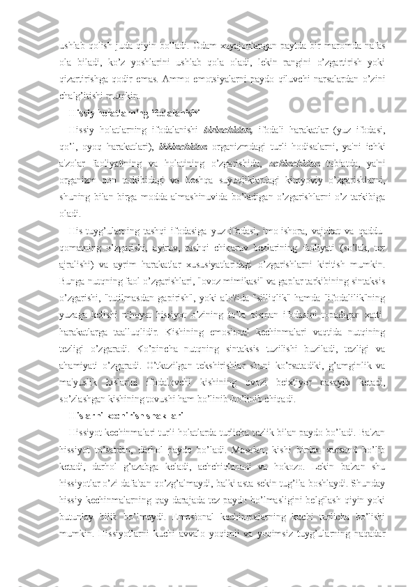 ushlab  qolish  juda qiyin  bo’ladi.  Odam  xayajonlangan  paytda  bir  maromda nafas
ola   biladi,   ko’z   yoshlarini   ushlab   qola   oladi,   lekin   rangini   o’zgartirish   yoki
qizartirishga   qodir   emas.   Ammo   emotsiyalarni   paydo   qiluvchi   narsalardan   o’zini
chalg’itishi mumkin. 
Hissiy holatlarning ifodalanishi
Hissiy   holatlarning   ifodalanishi   birinchidan,   ifodali   harakatlar   (yuz   ifodasi,
qo’l,   oyoq   harakatlari),   ikkinchidan   organizmdagi   turli   hodisalarni,   ya'ni   ichki
a'zolar   faoliyatining   va   holatining   o’zgarishida,   uchinchidan   tabiatda,   ya'ni
organizm   qon   tarkibidagi   va   boshqa   suyuqliklardagi   kimyoviy   o’zgarishlarni,
shuning   bilan   birga   modda   almashinuvida   bo’ladigan   o’zgarishlarni   o’z   tarkibiga
oladi. 
His-tuyg’ularning   tashqi   ifodasiga   yuz   ifodasi,   imo-ishora,   vajohat   va   qaddu-
qomatning   o’zgarishi,   ayiruv,   tashqi   chiqaruv   bezlarining   faoliyati   (so’lak,   ter
ajralishi)   va   ayrim   harakatlar   xususiyatlaridagi   o’zgarishlarni   kiritish   mumkin.
Bunga nutqning faol o’zgarishlari, "ovoz mimikasi" va gaplar tarkibining sintaksis
o’zgarishi,   "tutilmasdan   gapirish",   yoki   alo?ida   "silliqlik"   hamda   "ifodalilik"ning
yuzaga   kelishi   nihoyat   hissiyot   o’zining   to’la   qisman   ifodasini   topadigan   xatti-
harakatlarga   taalluqlidir.   Kishining   emosional   kechinmalari   vaqtida   nutqining
tezligi   o’zgaradi.   Ko’pincha   nutqning   sintaksis   tuzilishi   buziladi,   tezligi   va
ahamiyati   o’zgaradi.   O’tkazilgan   tekshirishlar   shuni   ko’rsatadiki,   g’amginlik   va
ma'yuslik   hislarini   ifodalovchi   kishining   ovozi   beixtiyor   pasayib   ketadi,
so’zlashgan kishining tovushi ham bo’linib-bo’linib chiqadi.
Hislarni kechirish shakllari
Hissiyot kechinmalari turli holatlarda turlicha tezlik bilan paydo bo’ladi. Ba'zan
hissiyot   to’satdan,   darhol   paydo   bo’ladi.   Masalan,   kishi   birdan   xursand   bo’lib
ketadi,   darhol   g’azabga   keladi,   achchiqlanadi   va   hokozo.   Lekin   ba'zan   shu
hissiyotlar o’zi dafa'tan qo’zg’almaydi, balki asta-sekin tug’ila boshlaydi. Shunday
hissiy kechinmalarning qay darajada tez paydo bo’lmasligini  belgilash  qiyin yoki
butunlay   bilib   bo’lmaydi.   Emosional   kechinmalarning   kuchi   turlicha   bo’lishi
mumkin.   Hissiyotlarni   kuchi   avvalo   yoqimli   va   yoqimsiz   tuyg’ularning   naqadar 