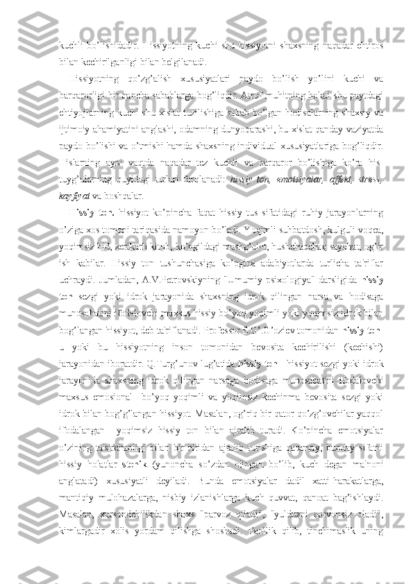 kuchli   bo’lishidadir.   Hissiyotning   kuchi   shu   hissiyotni   shaxsning   naqadar   ehtiros
bilan kechirilganligi bilan belgilanadi. 
Hissiyotning   qo’zg’alish   xususiyatlari   paydo   bo’lish   yo’lini   kuchi   va
barqarorligi bir qancha sabablarga bog’liqdir. Atrof-muhitning holati shu paytdagi
ehtiyojlarning kuchi shu xislat  tuzilishiga sabab  bo’lgan hodisalarning shaxsiy  va
ijtimoiy ahamiyatini anglashi, odamning dunyoqarashi, bu xislat qanday vaziyatda
paydo bo’lishi va o’tmishi hamda shaxsning individual xususiyatlariga bog’liqdir.
Hislarning   ayni   vaqtda   naqadar   tez   kuchli   va   barqaror   bo’lishiga   ko’ra   his-
tuyg’ularning   quyidagi   turlari   farqlanadi:   hissiy   ton,   emotsiyalar,   affekt,   stress,
kayfiyat  va boshqalar. 
Hissiy   ton.   hissiyot   ko’pincha   faqat   hissiy   tus   sifatidagi   ruhiy   jarayonlarning
o’ziga xos tomoni tariqasida namoyon bo’ladi. Yoqimli suhbatdosh, kulguli voqea,
yoqimsiz hid, zerikarli kitob, ko’ngildagi mashg’ulot, hushchaqchaq sayohat, og’ir
ish   kabilar.   Hissiy   ton   tushunchasiga   ko’pgina   adabiyotlarda   turlicha   ta'riflar
uchraydi.   Jumladan,   A.V.Petrovskiyning   "Umumiy   psixologiya"   darsligida   hissiy
ton   sezgi   yoki   idrok   jarayonida   shaxsning   idrok   qilingan   narsa   va   hodisaga
munosabatini ifodalovchi maxsus hissiy bo’yoq yoqimli yoki yoqimsiz idrok bilan
bog’langan hissiyot, deb ta'riflanadi. Professor E.G’.G’oziev tomonidan  hissiy ton -
u   yoki   bu   hissiyotning   inson   tomonidan   bevosita   kechirilishi   (kechishi)
jarayonidan iboratdir. Q.Turg’unov lug’atida  hissiy ton  - hissiyot sezgi yoki idrok
jarayonida   shaxsning   idrok   qilingan   narsaga   hodisaga   munosabatini   ifodalovchi
maxsus   emosional     bo’yoq   yoqimli   va   yoqimsiz   kechinma   bevosita   sezgi   yoki
idrok bilan bog’g’langan hissiyot. Masalan, og’riq bir qator qo’zg’ovchilar yaqqol
ifodalangan     yoqimsiz   hissiy   ton   bilan   ajralib   turadi.   Ko’pincha   emotsiyalar
o’zining   ta'sirchanligi   bilan   bir-biridan   ajralib   turishiga   qaramay,   bunday   sifatni
hissiy   holatlar   stenik   (yunoncha   so’zdan   olingan   bo’lib,   kuch   degan   ma'noni
anglatadi)   xususiyatli   deyiladi.   Bunda   emotsiyalar   dadil   xatti-harakatlarga,
mantiqiy   mulohazalarga,   nisbiy   izlanishlarga   kuch   quvvat,   qanoat   bag’ishlaydi.
Masalan,   xursandchilikdan   shaxs   "parvoz   qiladi",   "yulduzni   narvonsiz   oladi",
kimlargadir   xolis   yordam   qilishga   shoshadi.   Faollik   qilib,   tinchimaslik   uning 