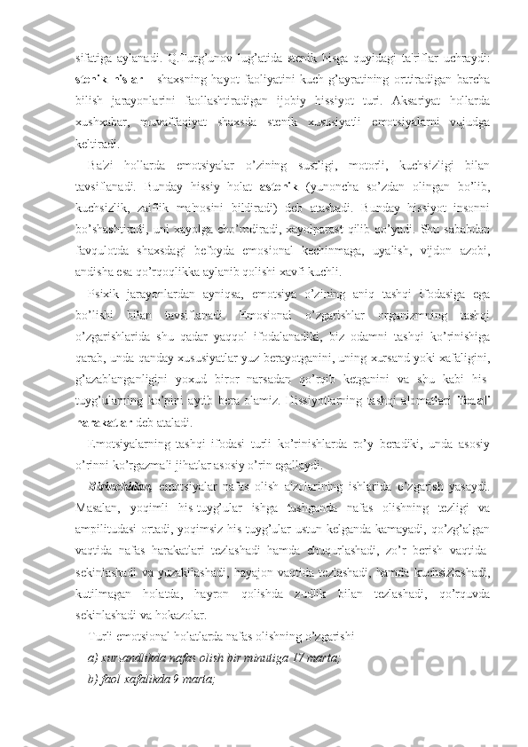 sifatiga   aylanadi.   Q.Turg’unov   lug’atida   stenik   hisga   quyidagi   ta'riflar   uchraydi:
stenik   hislar   -   shaxsning   hayot   faoliyatini   kuch-g’ayratining   orttiradigan   barcha
bilish   jarayonlarini   faollashtiradigan   ijobiy   hissiyot   turi.   Aksariyat   hollarda
xushxabar,   muvaffaqiyat   shaxsda   stenik   xususiyatli   emotsiyalarni   vujudga
keltiradi. 
Ba'zi   hollarda   emotsiyalar   o’zining   sustligi,   motorli,   kuchsizligi   bilan
tavsiflanadi.   Bunday   hissiy   holat   astenik   (yunoncha   so’zdan   olingan   bo’lib,
kuchsizlik,   zaiflik   ma'nosini   bildiradi)   deb   atashadi.   Bunday   hissiyot   insonni
bo’shashtiradi,   uni   xayolga   cho’mdiradi,  xayolparast   qilib   qo’yadi.   Shu  sababdan
favqulotda   shaxsdagi   befoyda   emosional   kechinmaga,   uyalish,   vijdon   azobi,
andisha esa qo’rqoqlikka aylanib qolishi xavfi kuchli. 
Psixik   jarayonlardan   ayniqsa,   emotsiya   o’zining   aniq   tashqi   ifodasiga   ega
bo’lishi   bilan   tavsiflanadi.   Emosional   o’zgarishlar   organizmning   tashqi
o’zgarishlarida   shu   qadar   yaqqol   ifodalanadiki,   biz   odamni   tashqi   ko’rinishiga
qarab, unda qanday xususiyatlar yuz berayotganini, uning xursand yoki xafaligini,
g’azablanganligini   yoxud   biror   narsadan   qo’rqib   ketganini   va   shu   kabi   his-
tuyg’ularning   ko’pini   aytib   bera   olamiz.   Hissiyotlarning   tashqi   alomatlari   ifodali
harakatlar  deb ataladi. 
Emotsiyalarning   tashqi   ifodasi   turli   ko’rinishlarda   ro’y   beradiki,   unda   asosiy
o’rinni ko’rgazmali jihatlar asosiy o’rin egallaydi. 
Birinchidan,   emotsiyalar   nafas   olish   a'zolarining   ishlarida   o’zgarish   yasaydi.
Masalan,   yoqimli   his-tuyg’ular   ishga   tushganda   nafas   olishning   tezligi   va
ampilitudasi ortadi, yoqimsiz his-tuyg’ular ustun kelganda kamayadi, qo’zg’algan
vaqtida   nafas   harakatlari   tezlashadi   hamda   chuqurlashadi,   zo’r   berish   vaqtida-
sekinlashadi   va   yuzakilashadi,   hayajon   vaqtida   tezlashadi,   hamda   kuchsizlashadi,
kutilmagan   holatda,   hayron   qolishda   zudlik   bilan   tezlashadi,   qo’rquvda
sekinlashadi va hokazolar. 
Turli emotsional holatlarda nafas olishning o’zgarishi 
a) xursandlikda nafas olish bir minutiga 17 marta;
b) faol xafalikda 9 marta;  