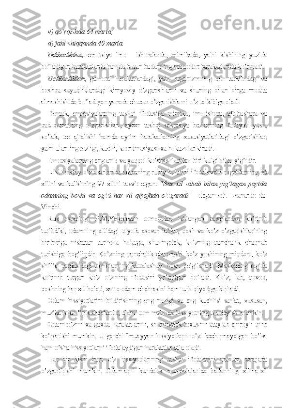 v) qo’rqishda 64 marta; 
d) jahl chiqqanda 40 marta. 
Ikkinchidan,   emotsiya   imo   -   ishoralarda,   mimikada,   ya'ni   kishining   yuzida
bo’ladigan harakatlarda hamda butun badanning ma'nodor harakatlarida ko’rinadi.
Uchinchidan ,   gumoral   harakatlardagi,   ya'ni   organizmning   qon   tarkibidagi   va
boshqa   suyuqliklardagi   kimyoviy   o’zgarishlarni   va   shuning   bilan   birga   modda
almashishida bo’ladigan yanada chuqur o’zgarishlarni o’z tarkibiga oladi.
Demak,   emotsiyalarning   tashqi   ifodasiga   mimika,   imo-ishora,   aft-bashara   va
qad-qomatning   o’zgarishlari,   ayrim   tashqi   sekresiya   bezlarining   faoliyati   yosh,
so’lak,   ter   ajralishi   hamda   ayrim   harakatlarning   xususiyatlaridagi   o’zgarishlar,
ya'ni ularning tezligi, kuchi, koordinasiyasi va hokazolar kiradi. 
Emotsiyalarning eng aniq va yaqqol ko’rinishlaridan biri kulgi bilan yig’idir. 
L.N.Tolstoy o’z asarlarida odamning ruhiy holatini ifodalovchi nigohlarning 85
xilini   va  kulishning  97  xilini  tasvir   etgan.   "Har  xil  sabab  bilan yig’lagan  paytda
odamning   boshi   va   og’zi   har   xil   qiyofada   o’zgaradi "   -   degan   edi.   Leanardo   da-
Vinchi.
Rus   psixologi   P.M.Yakobson   tomonidan   ishlangan   rasmlardan   ko’rinib
turibdiki,   odamning   aftidagi   qiyofa   asosan   lablar,   qosh   va   ko’z   o’zgarishlarining
bir-biriga   nisbatan   turlicha   holatga,   shuningdek,   ko’zning   qanchalik   chaqnab
turishiga   bog’liqdir.   Ko’zning   qanchalik   chaqnashi   ko’z   yoshining   miqdori,   ko’z
shilliq   pardasidagi   tomirlarning   kattalashuvi   bilan   belgilanadi.   Maskaning   tagida
ko’rinib   turgan   ko’z   o’zining   ifodasini   yo’qotgan   bo’ladi.   Ko’z,   lab,   qovoq,
qoshning har xil holati, xatto odam chehrasini ham turli qiyofaga kiritadi. 
Odam   hissiyotlarini   bildirishning   eng   nozigi   va   eng   kuchlisi   san'at,   xususan,
muzika bilan lirik she'rlardir, ularni tom ma'noda hissiyotning tili deyish mumkin.
Odam o’zini va gavda harakatlarini, shuningdek tovushni  ataylab chiroyli  qilib
ko’rsatishi   mumkin.   U   garchi   "muayyan   hissiyotlarni   o’zi   kechirmayotgan   bo’lsa
ham o’sha hissiyotlarni ifodalaydigan harakatlar qila oladi. 
Har   bir   kishi   ham   o’z   hissiyotlarining   tashqi   ifodalarini   ma'lum   darajada
o’zgartirishi   mumkin.   Odamlarni   kundalik   muomalalarida   badanning   xilma-xil 