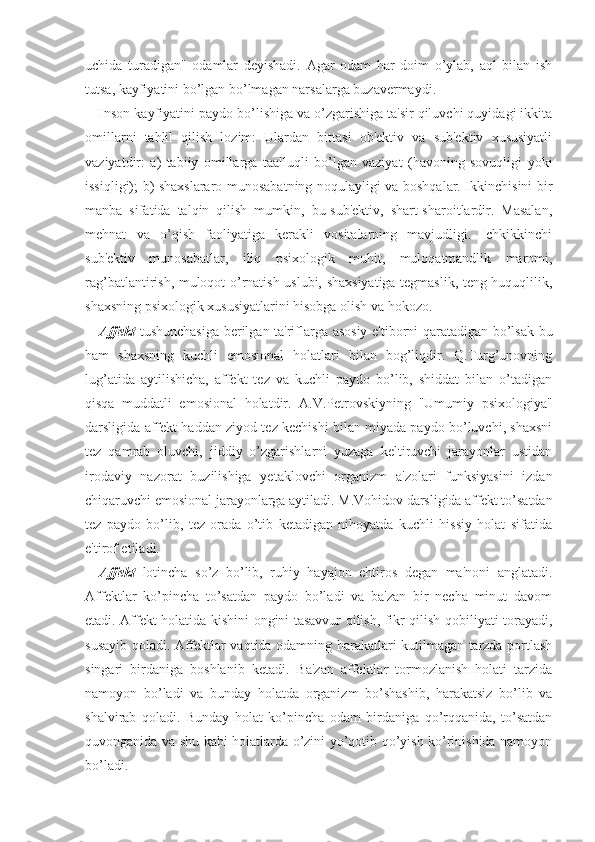 uchida   turadigan"   odamlar   deyishadi.   Agar   odam   har   doim   o’ylab,   aql   bilan   ish
tutsa, kayfiyatini bo’lgan bo’lmagan narsalarga buzavermaydi.
Inson kayfiyatini paydo bo’lishiga va o’zgarishiga ta'sir qiluvchi quyidagi ikkita
omillarni   tahlil   qilish   lozim:   Ulardan   bittasi   ob'ektiv   va   sub'ektiv   xususiyatli
vaziyatdir:   a)   tabiiy   omillarga   taalluqli   bo’lgan   vaziyat   (havoning   sovuqligi   yoki
issiqligi); b) shaxslararo munosabatning noqulayligi va boshqalar. Ikkinchisini bir
manba   sifatida   talqin   qilish   mumkin,   bu-sub'ektiv,   shart-sharoitlardir.   Masalan,
mehnat   va   o’qish   faoliyatiga   kerakli   vositalarning   mavjudligi.   Ichkikkinchi
sub'ektiv   munosabatlar,   iliq   psixologik   muhit,   muloqatmandlik   maromi,
rag’batlantirish, muloqot o’rnatish uslubi, shaxsiyatiga tegmaslik, teng huquqlilik,
shaxsning psixologik xususiyatlarini hisobga olish va hokozo. 
Affekt   tushunchasiga berilgan ta'riflarga asosiy e'tiborni qaratadigan bo’lsak bu
ham   shaxsning   kuchli   emosional   holatlari   bilan   bog’liqdir.   Q.Turg’unovning
lug’atida   aytilishicha,   affekt   tez   va   kuchli   paydo   bo’lib,   shiddat   bilan   o’tadigan
qisqa   muddatli   emosional   holatdir.   A.V.Petrovskiyning   "Umumiy   psixologiya"
darsligida affekt haddan ziyod tez kechishi bilan miyada paydo bo’luvchi, shaxsni
tez   qamrab   oluvchi,   jiddiy   o’zgarishlarni   yuzaga   keltiruvchi   jarayonlar   ustidan
irodaviy   nazorat   buzilishiga   yetaklovchi   organizm   a'zolari   funksiyasini   izdan
chiqaruvchi emosional jarayonlarga aytiladi. M.Vohidov darsligida affekt to’satdan
tez   paydo   bo’lib,   tez   orada   o’tib   ketadigan   nihoyatda   kuchli   hissiy   holat   sifatida
e'tirof etiladi. 
Affekt   lotincha   so’z   bo’lib,   ruhiy   hayajon   ehtiros   degan   ma'noni   anglatadi.
Affektlar   ko’pincha   to’satdan   paydo   bo’ladi   va   ba'zan   bir   necha   minut   davom
etadi. Affekt holatida kishini ongini tasavvur qilish, fikr qilish qobiliyati torayadi,
susayib qoladi. Affektlar vaqtida odamning harakatlari kutilmagan tarzda portlash
singari   birdaniga   boshlanib   ketadi.   Ba'zan   affektlar   tormozlanish   holati   tarzida
namoyon   bo’ladi   va   bunday   holatda   organizm   bo’shashib,   harakatsiz   bo’lib   va
shalvirab   qoladi.   Bunday   holat   ko’pincha   odam   birdaniga   qo’rqqanida,   to’satdan
quvonganida va shu kabi holatlarda o’zini yo’qotib qo’yish ko’rinishida namoyon
bo’ladi.  