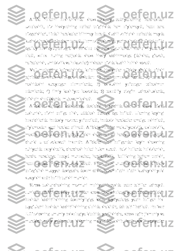 Affekt   holatini   boshlanishida   shaxs   insoniy   qadriyatlarning   barchasidan
uzoqlashib,   o’z   hissiyotining   oqibati   to’g’risida   ham   o’ylamaydi,   hatto   tana
o’zgarishlari, ifodali harakatlar bilinmay boradi. Kuchli zo’riqish oqibatida mayda
kuchsiz harakatlar barham topadi. Tormozlanish miya yarim sharlari po’stini to’liq
egallay   boshlaydi,   qo’zg’alish   po’stloq   osti   nerv   tugunlaridan   oraliq   miyada   avj
oladi,   xolos.   Buning   natijasida   shaxs   hissiy   kechinmasiga   (dahshat,   g’azab,
nafratlanish, umidsizlik va hokazolar) nisbatan o’zida kuchli hohish sezadi. 
Ma'lumotlarning   ko’rsatishicha   ko’pincha   hissiyotlar   affektiv   shaklda   o’tishi
tajribalarda   sinab   ko’rilgan.   Jumladan:   1)   teatr   tomoshabinlarida;   2)   tantana
nashidasini   surayotgan   olomonlarda;   3)   es-xushini   yo’qotgan   telbasimon
odamlarda;   4)   ilmiy   kashfiyot   laxzasida;   5)   tasodifiy   qizg’in   uchrashuvlarda,
jo’shqin shodliklarda  mujassamlashadi.
Affektlar   vujudga   kelishining   dastlabki   bosqichida   har   bir   shaxs   o’zini
tushunish,   o’zini   qo’lga   olish,   uddalash   qurbiga   ega   bo’ladi.   Ularning   keyingi
bosqichlarida   irodaviy   nazorat   yo’qotiladi,   irodasiz   harakatlar   amalga   oshiriladi,
o’ylamasdan   xatti-harakat   qilinadi.   Affektiv   holatlar   ma'suliyatsizlik,   axloqsizlik,
mastlik   alomatida   sodir   bo’ladi,   lekin   shaxs   har   bir   harakati   uchun   javobgardir,
chunki   u   aql-zakovatli   insondir.   Affektlar   o’tib   bo’lgandan   keyin   shaxsning
ruhiyatida osoyishtalik, charchash holati hukm suradi. Ba'zi  hollarda holsizlanish,
barcha   narsalarga   loqayd   munosabat,   harakatsizlik,   faollikning   barham   topishi,
hatto   uyquga   moyillik   yuzaga   keladi.   Shuni   ham   unutmaslik   kerakki,   affektiv
qo’zg’alish muayyan davrgacha davom etishi, ba'zan o’qtin-o’qtin kuchayishi yoki
susayishi sodir bo’lib turishi mumkin. 
Stress   tushunchasining   mazmuni   mohiyati   borasida   qator   ta'riflar   uchraydi.
Jumladan, A.V.Petrovskiy tomonidan stress-ffektiv holatga yaqin turadigan, lekin
boshdan   kechirilishining   davomiyligiga   ko’ra   kayfiyatlarga   yaqin   bo’lgan   his-
tuyg’ularni boshdan kechirilishining alohida shaklidir, deb ta'rif beriladi. Profssor
E.G’ozievning umumiy psixologiya kitobida yozilishicha, stress-og’ir jismoniy va
murakkab   aqliy   yuklamalar   ishlarning   me'yoridan   oshib,   ketib   xavfli   vaziyatlar 