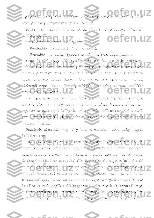 tug’ilganida,   zaruriy   chora-tadbirlarni   zudlik   bilan   topishga   intilganda   vujudga
keladigan hissiy zo’rig’ishlar sifatida ko’rsatiladi. 
Stress  - inson organizmini haddan tashqari zo’riqish natijasida paydo bo’ladigan
tanglik jarayonidir. 
Stress ko’rinishiga qarab ikki turga ajratiladi: 
1. Konstruktiv  - biz turidagi (ko’pchilik orasida); 
2. Destruktiv  - men turidagi (yakka shaxs o’zi bilan) kechadigan jarayon.
Stress   holatini   oddiy   tilda   aytadigan   bo’lsak,   bu   insonlarda   kechadigan
tushkunlik     holatidir.   Insonning   aqliy   jihatlari   va   fiziologik   tizimida   stress   holati
bo’lmasligi   mumkin   emas.   Bular   ko’p   hollarda   muloqotlarda   va   boshqa   ijtimoiy
jarayonlarda   yuz   beradi.   Stressni   fiziologik   va   psixologik   turlari   mavjud.
Fiziologik   stress   -   bu   o’ta   jismoniy   zo’riqish,   biror   og’riq,   qo’rquv,   kasalliklar
natijasida vujudga keladi. 
Fiziologik   stress   organizm   o’ta   zo’riqishi,   temperaturaning   baland   yoki   past
bo’lishi, nafas olishning qiyinlashishi bilan bog’liq bo’ladi. Masalan, ba'zida odam
organizmida  qattiq  og’riq bo’lganda, og’riq nimadan  kelib chiqqanligini   tushunib
yeta   olmaslik   oqibatida   odamda   qo’rquv,   xavotirlanish   paydo   bo’ladi   va   stress
holatiga olib keladi.
Psixologik   stress -odamning   ruhiy   holatiga   voqealarni   ta'siri   tufayli   paydo
bo’ladigan stress .
Psixologik   stress   informasion   stress   va   emosional   stress   turlariga   ajraladi.
Informasion   stress   axborotlarni   haddan   tashqari   ko’p   qabul   qilish   vazifalarni
bajarishda bir qancha yechimlar bo’lsa-da, aniq ulardan qaysi birini tanlash yuqori
darajadagi shiddat bilan qaror qabul qilishdagi ikkilanishi natijasida kelib chiqishi
mumkin. Axborotlarni haddan tashqari ko’p qabul qilish oqibatida odam psixikasi
zo’riqadi   (charchaydi)   va   buyrak   usti   bezlaridan   stressli   garmonlar   ko’p   ishlab
chiqara   boshlaydi.   Haddan   tashqari   zo’riqish   natijasida   miyada   tormozlanish   yuz
beradi  va oqibatda tanglikka olib kelgan axborotgina miyada aks  etaveradi. Miya
boshqa axborotlarni tashqi ta'sirni qabul qila olmay qoladi. Bu ba'zi hollarda salbiy
yomon   oqibatlarga   olib   kelishi   mumkin.   Miyada   stressga   olib   kelgan   axborot 