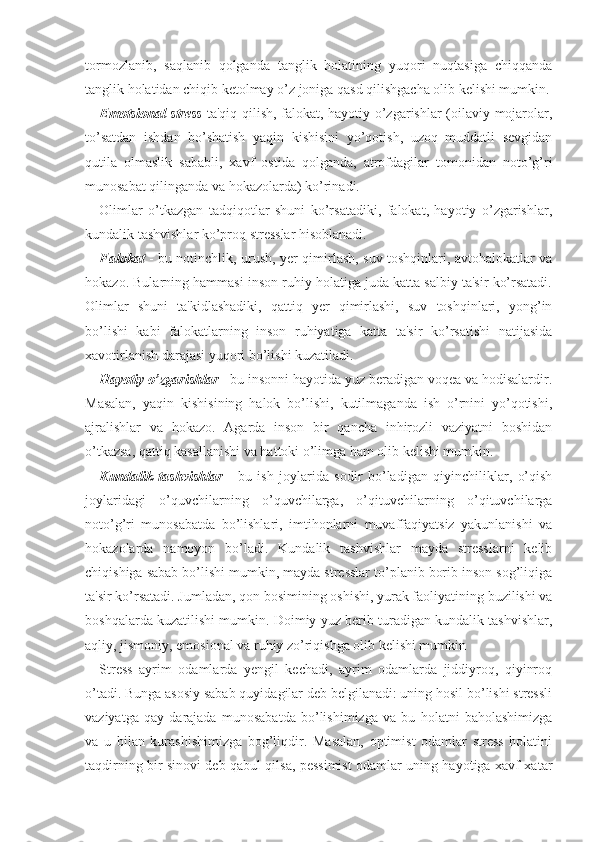 tormozlanib,   saqlanib   qolganda   tanglik   holatining   yuqori   nuqtasiga   chiqqanda
tanglik holatidan chiqib ketolmay o’z joniga qasd qilishgacha olib kelishi mumkin.
Emotsional stress -ta'qiq qilish, falokat, hayotiy o’zgarishlar (oilaviy mojarolar,
to’satdan   ishdan   bo’shatish   yaqin   kishisini   yo’qotish,   uzoq   muddatli   sevgidan
qutila   olmaslik   sababli,   xavf   ostida   qolganda,   atrofdagilar   tomonidan   noto’g’ri
munosabat qilinganda va hokazolarda) ko’rinadi. 
Olimlar   o’tkazgan   tadqiqotlar   shuni   ko’rsatadiki,   falokat,   hayotiy   o’zgarishlar,
kundalik tashvishlar ko’proq stresslar hisoblanadi. 
Falokat   - bu notinchlik, urush, yer qimirlash, suv toshqinlari, avtohalokatlar va
hokazo. Bularning hammasi inson ruhiy holatiga juda katta salbiy ta'sir ko’rsatadi.
Olimlar   shuni   ta'kidlashadiki,   qattiq   yer   qimirlashi,   suv   toshqinlari,   yong’in
bo’lishi   kabi   falokatlarning   inson   ruhiyatiga   katta   ta'sir   ko’rsatishi   natijasida
xavotirlanish darajasi yuqori bo’lishi kuzatiladi. 
Hayotiy o’zgarishlar  - bu insonni hayotida yuz beradigan voqea va hodisalardir.
Masalan,   yaqin   kishisining   halok   bo’lishi,   kutilmaganda   ish   o’rnini   yo’qotishi,
ajralishlar   va   hokazo.   Agarda   inson   bir   qancha   inhirozli   vaziyatni   boshidan
o’tkazsa, qattiq kasallanishi va hattoki o’limga ham olib kelishi mumkin.
Kundalik   tashvishlar   -   bu   ish   joylarida   sodir   bo’ladigan   qiyinchiliklar,   o’qish
joylaridagi   o’quvchilarning   o’quvchilarga,   o’qituvchilarning   o’qituvchilarga
noto’g’ri   munosabatda   bo’lishlari,   imtihonlarni   muvaffaqiyatsiz   yakunlanishi   va
hokazolarda   namoyon   bo’ladi.   Kundalik   tashvishlar   mayda   stresslarni   kelib
chiqishiga sabab bo’lishi mumkin, mayda stresslar to’planib borib inson sog’liqiga
ta'sir ko’rsatadi. Jumladan, qon bosimining oshishi, yurak faoliyatining buzilishi va
boshqalarda kuzatilishi mumkin. Doimiy yuz berib turadigan kundalik tashvishlar,
aqliy, jismoniy, emosional va ruhiy zo’riqishga olib kelishi mumkin 
Stress   ayrim   odamlarda   yengil   kechadi,   ayrim   odamlarda   jiddiyroq,   qiyinroq
o’tadi. Bunga asosiy sabab quyidagilar deb belgilanadi: uning hosil bo’lishi stressli
vaziyatga   qay   darajada   munosabatda   bo’lishimizga   va   bu   holatni   baholashimizga
va   u   bilan   kurashishimizga   bog’liqdir.   Masalan,   optimist   odamlar   stress   holatini
taqdirning bir sinovi deb qabul qilsa, pessimist odamlar uning hayotiga xavf-xatar 