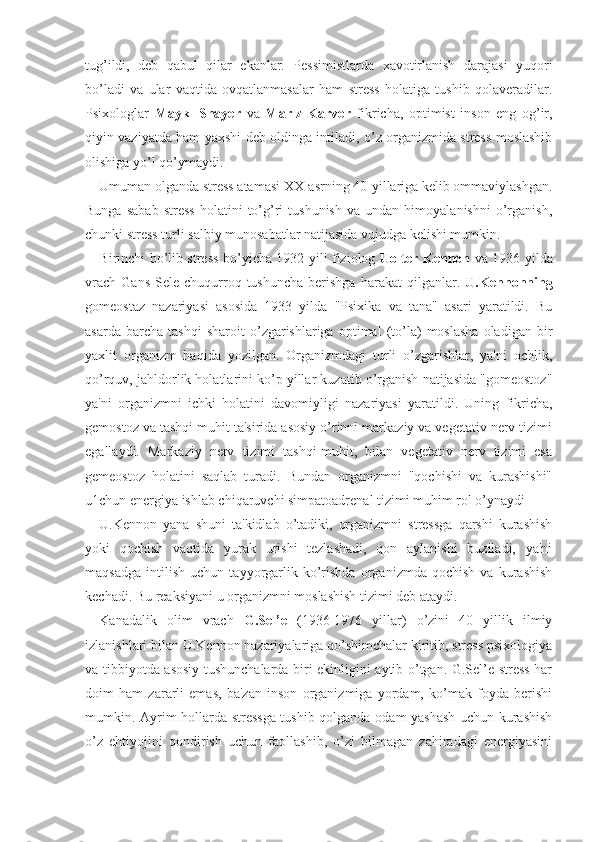 tug’ildi,   deb   qabul   qilar   ekanlar.   Pessimistlarda   xavotirlanish   darajasi   yuqori
bo’ladi   va   ular   vaqtida   ovqatlanmasalar   ham   stress   holatiga   tushib   qolaveradilar.
Psixologlar   Maykl   Shayer   va   Marlz   Karver   fikricha,   optimist   inson   eng   og’ir,
qiyin vaziyatda ham yaxshi deb oldinga intiladi, o’z organizmida stress moslashib
olishiga yo’l qo’ymaydi. 
Umuman olganda stress atamasi XX-asrning 40-yillariga kelib ommaviylashgan.
Bunga   sabab   stress   holatini   to’g’ri   tushunish   va  undan   himoyalanishni   o’rganish,
chunki stress turli salbiy munosabatlar natijasida vujudga kelishi mumkin. 
Birinchi bo’lib stress bo’yicha 1932 yili fiziolog   Uolter Kennon   va 1936 yilda
vrach   Gans  Sele   chuqurroq  tushuncha   berishga   harakat   qilganlar.   U.Kennonning
gomeostaz   nazariyasi   asosida   1933   yilda   "Psixika   va   tana"   asari   yaratildi.   Bu
asarda   barcha  tashqi   sharoit   o’zgarishlariga   optimal   (to’la)   moslasha   oladigan   bir
yaxlit   organizm   haqida   yozilgan.   Organizmdagi   turli   o’zgarishlar,   ya'ni   ochlik,
qo’rquv, jahldorlik holatlarini ko’p yillar kuzatib o’rganish natijasida "gomeostoz"
ya'ni   organizmni   ichki   holatini   davomiyligi   nazariyasi   yaratildi.   Uning   fikricha,
gemostoz va tashqi muhit ta'sirida asosiy o’rinni markaziy va vegetativ nerv tizimi
egallaydi.   Markaziy   nerv   tizimi   tashqi-muhit,   bilan   vegetativ   nerv   tizimi   esa
gemeostoz   holatini   saqlab   turadi.   Bundan   organizmni   "qochishi   va   kurashishi"
u1chun energiya ishlab chiqaruvchi simpatoadrenal tizimi muhim rol o’ynaydi
U.Kennon   yana   shuni   ta'kidlab   o’tadiki,   organizmni   stressga   qarshi   kurashish
yoki   qochish   vaqtida   yurak   urishi   tezlashadi,   qon   aylanishi   buziladi,   ya'ni
maqsadga   intilish   uchun   tayyorgarlik   ko’rishda   organizmda   qochish   va   kurashish
kechadi. Bu reaksiyani u organizmni moslashish tizimi deb ataydi.
Kanadalik   olim   vrach   G.Sel’e   (1936-1976   yillar)   o’zini   40   yillik   ilmiy
izlanishlari bilan U.Kennon nazariyalariga qo’shimchalar kiritib, stress psixologiya
va tibbiyotda asosiy tushunchalarda biri ekinligini aytib o’tgan. G.Sel’e stress har
doim   ham   zararli   emas,   ba'zan   inson   organizmiga   yordam,   ko’mak   foyda   berishi
mumkin. Ayrim hollarda stressga tushib qolganda odam yashash uchun kurashish
o’z   ehtiyojini   qondirish   uchun   faollashib,   o’zi   bilmagan   zahiradagi   energiyasini 