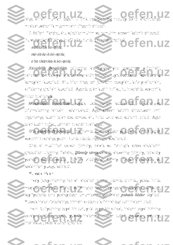 ishga   solishi   mumkin   degan.   U   tirik   organizmning   noqulay   tashqi   sharoitlariga
moslashuvchanlik muammosini o’rganib chiqqan. 
G.Sel’eni fikricha, shu sabablar  muhim va nomuhim stressni  keltirib chiqaradi.
Bu vaziyatlar bir-biriga bog’liqdir. Bunda 3 bosqich ajratiladi. 
-  xavotirlik bosqichi;
- moslashish bosqichi;
- o’ta charchash bosqichi.
Xavotirlik   bosqichida   taloqning   kichrayishi,   yoq   qavatining   yo’qolishi,
oshqozonda   o’tkir   yallig’lanishning   sodir   bo’lishi,   buyrak   tepasida   likosidlarning
kamayishi   kuzatiladi.   Shu   bilan   birga   teri   jarohatini   pasayishi,   ko’z   yoshlanishi,
so’lakning ajralishi kuzatiladi. Agarda ta'sir kuchli bo’lsa, bu bosqichda xavotirlik
holati boshlanadi. 
Moslashish   bosqichida   buyrak   usti   bezlari   kattalashadi,   organlar   va
to’qimalarning   ishlashi     sekinlashadi.   Agar   stressni   keltirib   chiqaruvchi   omil
organizmga   kuchli   ta'sir   etsa   etmasa   shu   holat   uzoq   vaqt   saqlanib   qoladi.   Agar
ta'sir kuchli bo’lsa, uchinchi bosqich boshlanadi. 
O’ta charchash bosqichi  - organizmda kuzatilayotgan yutuqlarga ko’ra bosqich
xavotirli bosqichga yaqin. Bunda odatda organizm kasallanadi. 
Chet   el   mualliflari   asosan   ijtimoiy,   psixik   va   fiziologik   stress   shakllarini
ajratadilar.   Ularning   fikricha,   ijtimoiy   stress   asosida   shaxsning   ijtimoiy,   iqtisodiy
yashash   sharoiti   yotadi.   Ijtimoiy   ziddiyatlar   doimiy   o’ziga   ishonmaslik   va
keskinlikni yuzaga keltiradi.
Yuksak hislar
Hissiy   jarayonlarning   har   xil   shakllari   normal   odamda   alohida,   yakka   holda
mavjud   bo’lmaydi.   Yuzlab   va   minglab   kechirilayotgan   emotsiyalar,   affektlar,
kayfiyatlarda   aniq   yashaydigan   umumlashtirilgan   hislar   yuksak   hislar   deyiladi.
Yuksak hislar o’z tarkibiga birinchi soddaroq ko’rinishdagi turli hislarni oladi. 
Inson   faoliyatining   qaysi   bir   turi,   yoki   qaysi   bir   sohasi,   hislarni   qaysi   birining
asosiy   ekanligiga   qarab,   yuksak   hislarning   muhim   turlari:   praksik   ,   axloqiy,
intellektual, estetik turlari ajratiladi.  