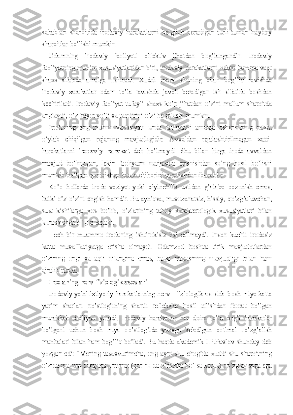 sabablari   sharoitida   irodaviy   harakatlarni   belgilab   beradigan   turli-tuman   hayotiy
sharoitlar bo’lishi mumkin. 
Odamning   irodaviy   faoliyati   ob'ektiv   jihatdan   bog’langandir.   Irodaviy
faoliyatning muhim xususiyatlaridan biri, irodaviy harakatlarni odam hamma vaqt
shaxs   sifatida   amalga   oshiradi.   Xuddi   mana   shuning   bilan   bog’liq   ravishda
irodaviy   xarakatlar   odam   to’la   ravishda   javob   beradigan   ish   sifatida   boshdan
kechiriladi.   Irodaviy   faoliyat   tufayli   shaxs   ko’p   jihatdan   o’zini   ma'lum   sharoitda
anglaydi, o’z hayot yo’li va taqdirini o’zi belgilashi mumkin. 
Irodaning   eng   muhim   xususiyati   unda   faoliyatni   amalga   oshirishning   puxta
o’ylab   chiqilgan   rejaning   mavjudligidir.   Avvaldan   rejalashtirilmagan   xatti-
harakatlarni   irodaviy   harakat   deb   bo’lmaydi.   Shu   bilan   birga   iroda   avvaldan
mavjud   bo’lmagan,   lekin   faoliyatni   natijasiga   erishishdan   so’ng   hosil   bo’lishi
mumkin bo’lgan qoniqishga butun e'tiborini qaratishdan iboratdir. 
Ko’p   hollarda   iroda   vaziyat   yoki   qiyinchilik   ustidan   g’alaba   qozonish   emas,
balki o’z-o’zini engish hamdir. Bu ayniqsa, muvozanatsiz, hissiy, qo’zg’aluvchan,
sust   kishilarga   xos   bo’lib,   o’zlarining   tabiiy   xarakterologik   xususiyatlari   bilan
kurashishga to’g’ri keladi. 
Hech   bir   muammo   irodaning   ishtirokisiz   hal   etilmaydi.   Inson   kuchli   irodasiz
katta   muvaffaqiyatga   erisha   olmaydi.   Odamzod   boshqa   tirik   mavjudotlardan
o’zining   ongi   va   aqli   bilangina   emas,   balki   irodasining   mavjudligi   bilan   ham
ajralib turadi.
Irodaning nerv-fiziologik asoslari
Irodaviy ya'ni ixtiyoriy harakatlarning nerv - fiziologik asosida bosh miya katta
yarim   sharlari   po’stlog’ining   shartli   reflekslar   hosil   qilishdan   iborat   bo’lgan
murakkab   faoliyati   yotadi.   Irodaviy   harakatlar   har   doim   to’la   ongli   harakatlar
bo’lgani   uchun   bosh   miya   po’stlog’ida   yuzaga   keladigan   optimal   qo’zg’alish
manbalari bilan ham bog’liq bo’ladi. Bu haqda akademik I.P.Pavlov shunday deb
yozgan edi: "Mening tasavvurimcha, ong ayni shu chog’da xuddi shu sharoitning
o’zida ma'lum darajada optimal (har holda o’rtacha bo’lsa kerak) qo’zg’alishga ega 