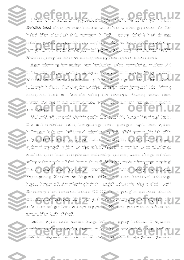 O’rtoqlik munosabatlarining yuksak cho’qqisi do’stlik hissida namoyon bo’ladi.
Do’stlik   hissi   o’rtog’iga   mehribonlikda   uni   ko’rish   u   bilan   gaplashish   o’z   fikr
hislari   bilan   o’rtoqlashishda   namoyon   bo’ladi.   Haqiqiy   do’stlik   hissi   do’stga
nisbatan   yuksak   talabchanlik   bilan   bog’liqdir.   Xato   va   kamchiliklarni   tuzatishga
ham yordam berish, do’stlikka yaqin bo’lgan muhim axloqiy his muhabbat hissidir.
Muhabbat jamiyatda nikoh va oilaning axloqiy psixologik asosi hisoblanadi.
Agar   odamning   jamiyatdagi   xatti-harakatlari   axloq   normalariga   mutlaqo   zid
bo’lsa,   odam     vijdon   azobiga   uchraydi.   Vijdon   azobi   murakkab   hissiy   holatdir.
Mobodo odam biror axloqsiz harakat qilib, vijdon azobiga uchrasa, undan qutilishi
juda qiyin bo’ladi. Chunki vijdon azobiga uchragan odam jamiyat oldida o’zining
nohaqligini   biladi   va   o’zini-o’zi   so’roq   qila   boshlaydi.   Shuning   uchun   odam
o’zidan-o’zi qochib qutila olmagandek,  vijdon azobidan ham hech qachon qochib
keta olmaydi.
Ma'lumki, vijdon azobi kishining qalbida chuqur ichki kurash hissini tug’diradi.
O’z   xatti-harakatida   axloq   tamoyillariga   amal   qilmagan,   uyati   ham   vijdoni
bo’lmagan   kishilarni   "vijdonsiz"   odamlar   deyiladi.   Kishi   yomon   bir   ish   qilib
qo’yganligi   bu   kishining   o’ziga   munosib   emasligini,   anglashi   bir   tomondan
vijdonini   qiynaydi,   vijdon   azobiga   soladi,   ikkinchi   tomondan   axloq   talablariga
xilof   ish   qilish   bilan   boshqalardan   malomatga   qolishni,   ularni   o’rniga   nisbatan
salbiy   xislat   paydo   qilishni   ham   tushunadi.   Masalan,   mazkur   jarayonga   quyidagi
misolni   keltirib   o’tish   joiz.   AQSH   prezidenti   R.   Trumen   1945   yili   6   avgustda
Yaponiyaning   Xirosima   va   Nagasaki   shaharlariga   atom   bombasini   tashlashga
buyruq   bergan   edi.   Amerikaning   birinchi   darajali   uchuvchisi   Mayor   Klod     Izerli
Xirosimaga  atom bombasini  tashlab 300 000 kishini  yostig’ini quritishda  ishtirok
etdi.  Atom   bombasi   zarbidan  o’lgan  yosh   bolalarni   qariyalarni,  xotin-qizlarni   o’z
ko’zi bilan ko’rgan Izerli vataniga qaytganda "Xirosima qahramoni"ni sifatida uni
tantana bilan kutib olishadi.
Izerlini   vijdon   azobi   kundan   kunga   battarroq   qiynay   boshladi.   U   vijdonini
tinchitmoq   uchun   nafaqadan,   hamma   mukofatlardan   voz   kechdi,   o’ziga   berilgan
ordenlarni   qaytarib   bermoqchi   bo’ldi.   Pul   to’plab   Xirosimaga   yordam   yubordi. 