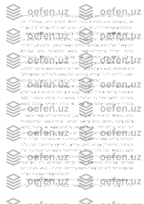 Ammo  vijdon azobi hamon uni ezardi, ta'qib qilardi, kechalari uxlolmasdan o’zini
o’zi   o’ldirishga   urinib   ko’rardi.   Ammo   natija   chiqmadi,   zora   qamasalar,   deb
jinoyat qildi. Nihoyat  Klod Izerli aqldan ozibdi, deb uni  jinnixonaga yotqizdilar.  
Estetik   hislar   ham   yuksak   ahloqiy   hislardan   hisoblanadi.   Estetik   his   deganda
biz   go’zallikni   idrok   qilish,   go’zallikdan   zavqlanish   va   go’zallik   yaratishga
intilishni   tushunamiz.   Estetik   hissiyot   hamma   odamlarga   xos   bo’lgan   hissiyotdir.
Atrofdagi   tabiat   manzaralari   estetik   hissiyotlarimizning   birinchi   manbai
hisoblanadi.   Masalan,   bahor   faslidagi   tog’   manzaralari   yaylovlarda   qo’y   va
qo’zichoqlarning   o’tlab   yurishlari,   baland   qorli   qoyalarni   uzoqlardan   mag’rur
turishlari odamda estetik lazzatlanish hissini tug’diradi yoki xuddi dengizdek ko’z
ilg’amaydigan   ko’m-ko’k   paxtazorlar   uzoqlarda   chiroyli   bo’lib   ko’rinib   turgan
dala tepaliklari odamda qandaydir ko’tarinki ruh tug’diradi. 
Odamlar hayotning turli faktlariga va ularning san'atini aks ettirishiga qandaydir
go’zallik   yoki   xunuklik   fojiali   yoki   kulguli,   oliyjanoblik   va   razillik,   nozik   yoki
dag’al   hodisalar   sifatida   munosabatda   bo’ladilar.   Bu   hislar   tegishli   baholarda
estetik   didlarda   namoyon   bo’ladi   va   o’ziga   xos   badiiy   lazzatlanish   holatida
kechiriladi. 
Estetik   hissiyotlarning   manbalari   juda   ko’p   va   xilma-xildir.   Masalan,   tabiat
manzaralaridan   lazzatlanishdan   tashqari   tasviriy   san'at   asarlari,   badiiy-adabiy
asarlar,   muzika   va   xaykaltaroshlik,   arxitektura   va   me'morchilik   ishlari   ham
odamda   estetik   hisni   tug’diradi.   Bundan   tashqari   odamlarning   o’zaro   bir-birlari
bilan   bo’lgan   munosabat   va   muomalalari   ham   estetik   hissiyotlarning   manbalari
bo’la   oladi.   Odamning   kiyinishi,   uyining   tutishi,   qanday   jihozlanish,   boshqalar
bilan   muomalasi   ham   estetik   hislarimizning   manbai   bo’la   oladi.   Masalan,   dag’al
gaplashadigan   kishidan   odam   nafratlanadi,   aksincha   muomalali,   gapni   o’rinli   va
madaniyatli   qilib   gapiradigan   kishidan   odam   zavqlanadi.   Shunday   odamlarga
taqlid  qilgisi   keladi.   Umuman   odamning   estetik   hissiyotlari   ko’p   manbalarga  ega
bo’lgan murakkab hissiyotlardandir. 
Intellektual hissiyotlar   ham o’z mohiyati jihatidan ahloqiy hissiyotlarga yaqin
bo’lgan   hissiyotlardir.   Intellektual   hissiyotlar   odamning   bilish   jarayoni   bilan 