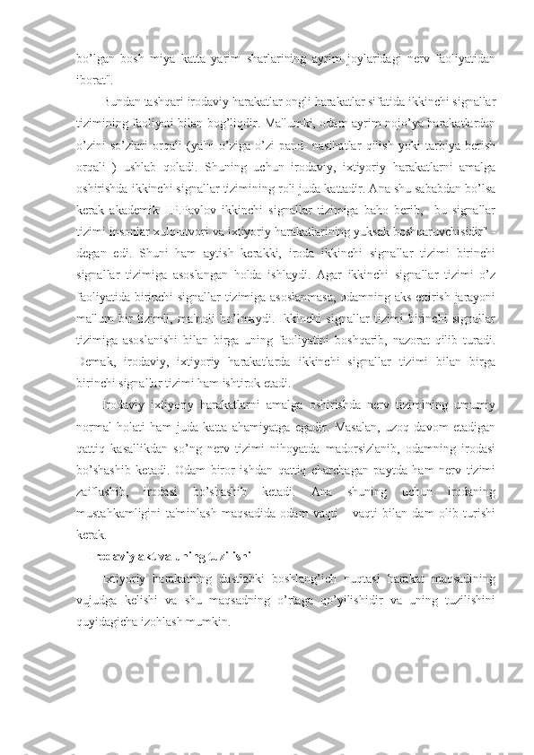 bo’lgan   bosh   miya   katta   yarim   sharlarining   ayrim   joylaridagi   nerv   faoliyatidan
iborat". 
Bundan tashqari irodaviy harakatlar ongli harakatlar sifatida ikkinchi signallar
tizimining faoliyati bilan bog’liqdir. Ma'lumki, odam ayrim nojo’ya harakatlardan
o’zini   so’zlari   orqali   (ya'ni   o’ziga-o’zi   pand-   nasihatlar   qilish   yoki   tarbiya   berish
orqali   )   ushlab   qoladi.   Shuning   uchun   irodaviy,   ixtiyoriy   harakatlarni   amalga
oshirishda ikkinchi signallar tizimining roli juda kattadir. Ana shu sababdan bo’lsa
kerak   akademik   I.P.Pavlov   ikkinchi   signallar   tizimiga   baho   berib,     bu   signallar
tizimi insonlar xulq-atvori va ixtiyoriy harakatlarining yuksak boshqaruvchisidir" -
degan   edi.   Shuni   ham   aytish   kerakki,   iroda   ikkinchi   signallar   tizimi   birinchi
signallar   tizimiga   asoslangan   holda   ishlaydi.   Agar   ikkinchi   signallar   tizimi   o’z
faoliyatida birinchi signallar tizimiga asoslanmasa, odamning aks ettirish jarayoni
ma'lum   bir   tizimli,   ma'noli   bo’lmaydi.   Ikkinchi   signallar   tizimi   birinchi   signallar
tizimiga   asoslanishi   bilan   birga   uning   faoliyatini   boshqarib,   nazorat   qilib   turadi.
Demak,   irodaviy,   ixtiyoriy   harakatlarda   ikkinchi   signallar   tizimi   bilan   birga
birinchi signallar tizimi ham ishtirok etadi. 
Irodaviy   ixtiyoriy   harakatlarni   amalga   oshirishda   nerv   tizimining   umumiy
normal   holati   ham   juda   katta   ahamiyatga   egadir.   Masalan,   uzoq   davom   etadigan
qattiq   kasallikdan   so’ng   nerv   tizimi   nihoyatda   madorsizlanib,   odamning   irodasi
bo’shashib   ketadi.   Odam   biror   ishdan   qattiq   charchagan   paytda   ham   nerv   tizimi
zaiflashib,   irodasi   bo’shashib   ketadi.   Ana   shuning   uchun   irodaning
mustahkamligini   ta'minlash   maqsadida   odam   vaqti   -   vaqti   bilan   dam   olib   turishi
kerak. 
Irodaviy akt va uning tuzilishi
Ixtiyoriy   harakatning   dastlabki   boshlang’ich   nuqtasi   harakat   maqsadining
vujudga   kelishi   va   shu   maqsadning   o’rtaga   qo’yilishidir   va   uning   tuzilishini
quyidagicha izohlash mumkin. 