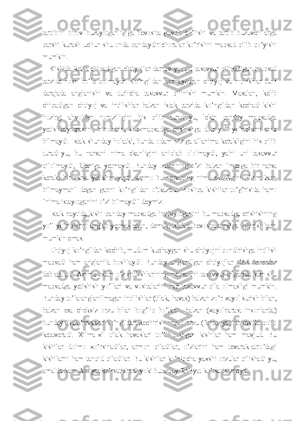 tartibini   birov   buzayotganligiga   bevosita   guvoh   bo’lishi   va   tartib   buzuvchilarga
qarshi kurash uchun shu onda qandaydir  choralar  ko’rishni  maqsad qilib qo’yishi
mumkin. 
Kishida kelib chiqadigan ehtiyojlar darrov yaqqol  tasavvur  qilinadigan maqsad
tarzida   hosil   bo’la   qolmaydi.   Ko’ngildan   kechayotgan   ehtiyoj   va   intilishlar   turli
darajada   anglanishi   va   turlicha   tasavvur   qilinishi   mumkin.   Masalan,   kelib
chiqadigan   ehtiyoj   va   intilishlar   ba'zan   istak   tarzida   ko’ngildan   kechadi-kishi
hozirgi   ahvoldan   noroziligini   his   qilib   turadi-yu,   lekin   qanday   maqsadga
yetishilayotganini,   binobarin,   shu   maqsadga   erishishga   doir   yo’l-yo’riqlarni   aniq
bilmaydi. Istak shunday holatki, bunda odam o’ziga allanima kerakligini his qilib
turadi-yu,   bu   narsani   nima   ekanligini   aniqlab   ololmaydi,   ya'ni   uni   tasavvur
qilolmaydi,   fahmiga   yetmaydi.   Bunday   odamning   o’zi   ba'zan   "menga   bir   narsa
kerak,   bir   narsa   yetishmayapti,   ammo   bu   narsaning   nima   ekanligini   o’zim   ham
bilmayman"   degan   gapni   ko’ngildan   o’tkazadi.   Boshqa   kishilar   to’g’risida   ham:
"nima istayotganini o’zi bilmaydi" deymiz. 
Istak   paytida   kishi   qanday   maqsadga   intilayotganini   bu   maqsadga   erishishning
yo’l-yo’riqlarini anglab yetmas ekan, demak, istakni bevosita amalga oshirish ham
mumkin emas. 
Ehtiyoj ko’ngildan kechib, mudom kuchaygan shu ehtiyojni qondirishga intilish
maqsadi   ham   anglanila   boshlaydi.   Bunday   anglanilgan   ehtiyojlar   tilak-havaslar
deb ataladi. Ammo odam o’z intilishlarining maqsadini tasavvur qilganda ham shu
maqsadga   yetishish   yo’llari   va   vositalarini   hali   tasavvur   qila   olmasligi   mumkin.
Bunday to’la anglanilmagan intilishlar (tilak, havas) ba'zan zo’r xayol surish bilan,
ba'zan   esa   cheksiz   orzu   bilan   bog’liq   bo’ladi.   Ba'zan   (xayolparast   insonlarda)
bunday tilak  havaslar   ko’ngildan  kechirish  orqali   orzu  (fantaziya)   doirasida   qolib
ketaveradi.   Xilma-xil   tilak   havaslari   to’lib-toshgan   kishilar   ham   mavjud.   Bu
kishilar   doimo   xo’rsinadilar,   armon   qiladilar,   o’zlarini   ham   tevarak-atrofdagi
kishilarni  ham   tanqid qiladilar. Bu  kishilar   ko’pincha  yaxshi  orzular  qilishadi-yu,
amalda kam faoliyat ko’rsatishadi yoki butunlay faoliyat ko’rsatishmaydi. 