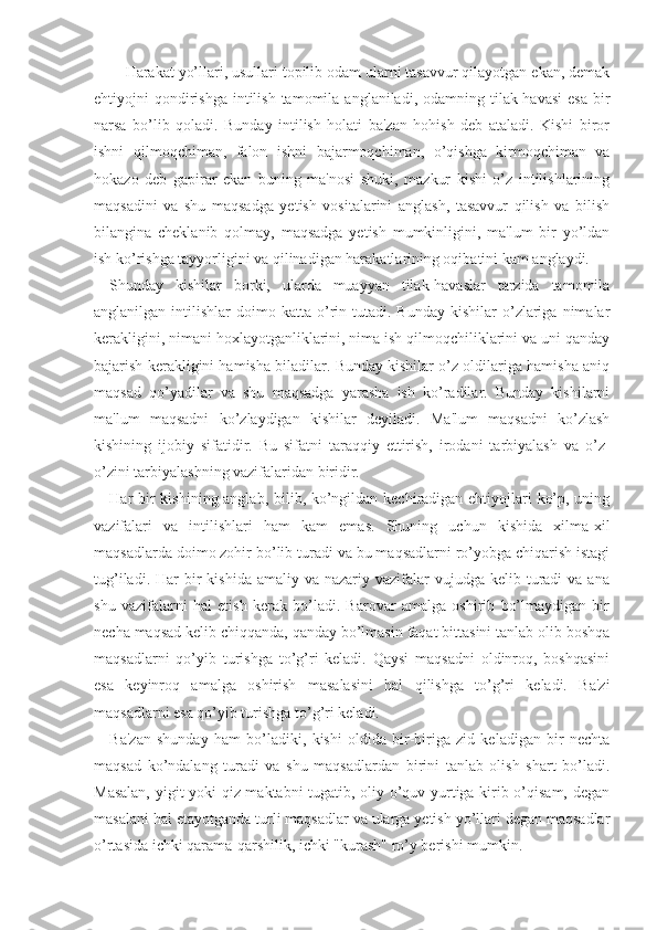 Harakat yo’llari, usullari topilib odam ularni tasavvur qilayotgan ekan, demak
ehtiyojni  qondirishga  intilish  tamomila  anglaniladi, odamning  tilak-havasi   esa  bir
narsa   bo’lib   qoladi.   Bunday   intilish   holati   ba'zan   hohish   deb   ataladi.   Kishi   biror
ishni   qilmoqchiman,   falon   ishni   bajarmoqchiman,   o’qishga   kirmoqchiman   va
hokazo   deb   gapirar   ekan   buning   ma'nosi   shuki,   mazkur   kishi   o’z   intilishlarining
maqsadini   va   shu   maqsadga   yetish   vositalarini   anglash,   tasavvur   qilish   va   bilish
bilangina   cheklanib   qolmay,   maqsadga   yetish   mumkinligini,   ma'lum   bir   yo’ldan
ish ko’rishga tayyorligini va qilinadigan harakatlarining oqibatini kam anglaydi. 
Shunday   kishilar   borki,   ularda   muayyan   tilak-havaslar   tarzida   tamomila
anglanilgan  intilishlar   doimo  katta  o’rin  tutadi.  Bunday  kishilar  o’zlariga  nimalar
kerakligini, nimani hoxlayotganliklarini, nima ish qilmoqchiliklarini va uni qanday
bajarish kerakligini hamisha biladilar. Bunday kishilar o’z oldilariga hamisha aniq
maqsad   qo’yadilar   va   shu   maqsadga   yarasha   ish   ko’radilar.   Bunday   kishilarni
ma'lum   maqsadni   ko’zlaydigan   kishilar   deyiladi.   Ma'lum   maqsadni   ko’zlash
kishining   ijobiy   sifatidir.   Bu   sifatni   taraqqiy   ettirish,   irodani   tarbiyalash   va   o’z-
o’zini tarbiyalashning vazifalaridan biridir. 
Har bir  kishining anglab, bilib, ko’ngildan kechiradigan ehtiyojlari ko’p, uning
vazifalari   va   intilishlari   ham   kam   emas.   Shuning   uchun   kishida   xilma-xil
maqsadlarda doimo zohir bo’lib turadi va bu maqsadlarni ro’yobga chiqarish istagi
tug’iladi.  Har  bir  kishida  amaliy  va nazariy  vazifalar   vujudga  kelib turadi  va  ana
shu   vazifalarni   hal   etish   kerak   bo’ladi.   Barovar   amalga   oshirib   bo’lmaydigan   bir
necha maqsad kelib chiqqanda, qanday bo’lmasin faqat bittasini tanlab olib boshqa
maqsadlarni   qo’yib   turishga   to’g’ri   keladi.   Qaysi   maqsadni   oldinroq,   boshqasini
esa   keyinroq   amalga   oshirish   masalasini   hal   qilishga   to’g’ri   keladi.   Ba'zi
maqsadlarni esa qo’yib turishga to’g’ri keladi. 
Ba'zan   shunday   ham   bo’ladiki,   kishi   oldida   bir-biriga   zid   keladigan   bir   nechta
maqsad   ko’ndalang   turadi   va   shu   maqsadlardan   birini   tanlab   olish   shart   bo’ladi.
Masalan, yigit yoki qiz maktabni tugatib, oliy o’quv yurtiga kirib o’qisam, degan
masalani hal etayotganda turli maqsadlar va ularga yetish yo’llari degan maqsadlar
o’rtasida ichki qarama-qarshilik, ichki "kurash" ro’y berishi mumkin. 