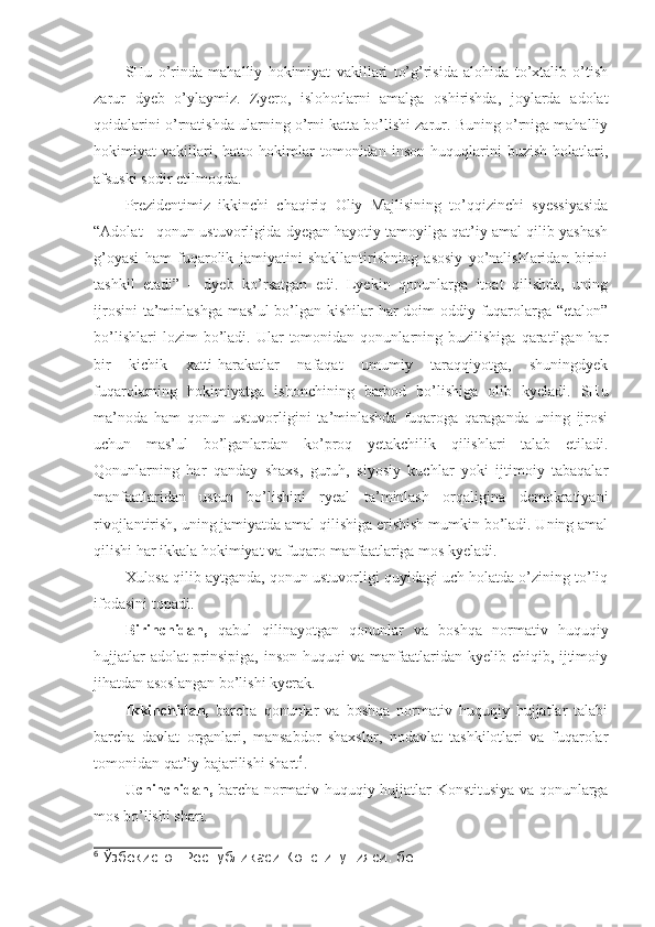 SHu   o’rinda   mahalliy   hokimiyat   vakillari   to’g’risida   alohida   to’xtalib   o’tish
zarur   dyeb   o’ylaymiz.   Zyero,   islohotlarni   amalga   oshirishda,   joylarda   adolat
qoidalarini o’rnatishda ularning o’rni katta bo’lishi zarur. Buning o’rniga mahalliy
hokimiyat   vakillari,   hatto   hokimlar   tomonidan   inson   huquqlarini   buzish   holatlari,
afsuski sodir etilmoqda. 
Prezidentimiz   ikkinchi   chaqiriq   Oliy   Majlisining   to’qqizinchi   syessiyasida
“Adolat - qonun ustuvorligida dyegan hayotiy tamoyilga qat’iy amal qilib yashash
g’oyasi   ham   fuqarolik   jamiyatini   shakllantirishning   asosiy   yo’nalishlaridan   birini
tashkil   etadi”   –   dyeb   ko’rsatgan   edi.   Lyekin   qonunlarga   itoat   qilishda,   uning
ijrosini  ta’minlashga mas’ul bo’lgan kishilar  har  doim  oddiy fuqarolarga “etalon”
bo’lishlari   lozim   bo’ladi.  Ular   tomonidan   qonunlarning  buzilishiga   qaratilgan  har
bir   kichik   xatti-harakatlar   nafaqat   umumiy   taraqqiyotga,   shuningdyek
fuqarolarning   hokimiyatga   ishonchining   barbod   bo’lishiga   olib   kyeladi.   SHu
ma’noda   ham   qonun   ustuvorligini   ta’minlashda   fuqaroga   qaraganda   uning   ijrosi
uchun   mas’ul   bo’lganlardan   ko’proq   yetakchilik   qilishlari   talab   etiladi.
Qonunlarning   har   qanday   shaxs,   guruh,   siyosiy   kuchlar   yoki   ijtimoiy   tabaqalar
manfaatlaridan   ustun   bo’lishini   ryeal   ta’minlash   orqaligina   demokratiyani
rivojlantirish, uning jamiyatda amal qilishiga erishish mumkin bo’ladi. Uning amal
qilishi har ikkala hokimiyat va fuqaro manfaatlariga mos kyeladi. 
Xulosa qilib aytganda, qonun ustuvorligi quyidagi uch holatda o’zining to’liq
ifodasini topadi. 
Birinchidan,   qabul   qilinayotgan   qonunlar   va   boshqa   normativ   huquqiy
hujjatlar adolat prinsipiga, inson huquqi va manfaatlaridan kyelib chiqib, ijtimoiy
jihatdan asoslangan bo’lishi kyerak. 
Ikkinchidan,   barcha   qonunlar   va   boshqa   normativ   huquqiy   hujjatlar   talabi
barcha   davlat   organlari,   mansabdor   shaxslar,   nodavlat   tashkilotlari   va   fuqarolar
tomonidan qat’iy bajarilishi shart 6
. 
Uchinchidan,   barcha normativ-huquqiy hujjatlar Konstitusiya va qonunlarga
mos bo’lishi shart. 
6
  Ўзбекистон Республикаси Конституцияси. бет 